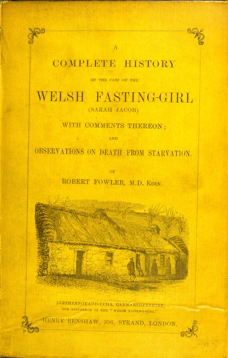 A COMPLETE HISTOHY OP THE CASK OP THK WELSH FASTING-GIRL (SARAH JACOB) WITH COMMENTS THEREON; AND OBSERVATIONS ON DEATH FROM STARVATION, ROBERT FOWLER, M.D. Edin, lltU tlliSlDKNCIi ,.P THK  WFtSH FASTtKn-OlRI,. UmUY inWSFTAW, 3rv(5, STRAND, LONDON