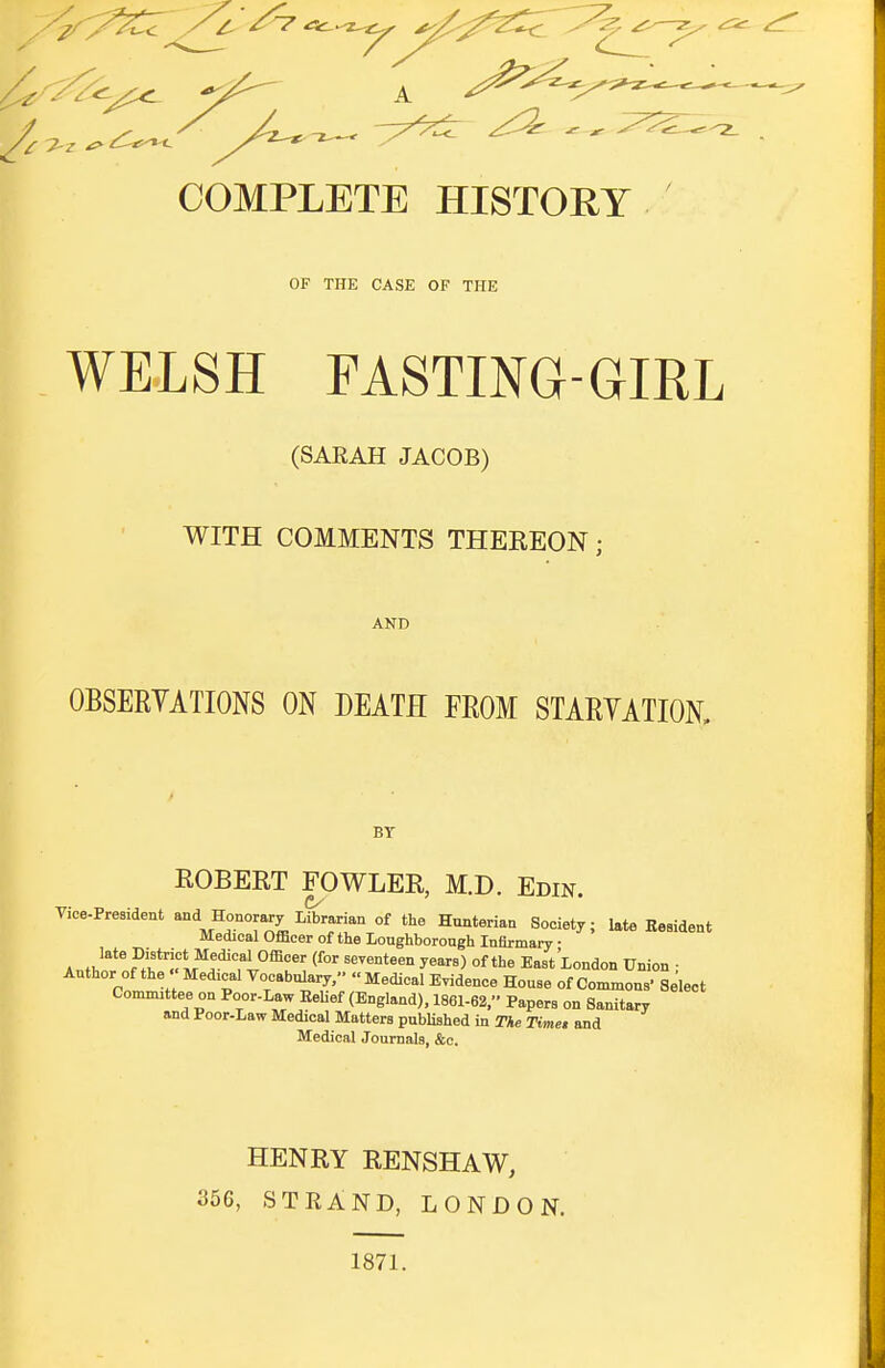 COMPLETE HISTORY OF THE CASE OF THE WELSH FASTING-GIRL (SAKAH JACOB) WITH COMMENTS THEREON; AND OBSERVATIONS ON DEATH FROM STARYATION, BY ROBERT FOWLER, M.D. Edin. Vice-President and Honorary Librarian of the Hunterian Society; late Resident Medical Officer of the Loughborough Infirmary ■ A 2^^^ J!wftr*^!.'^?l*^^'''' °f''^ East London Union ■ Author of the  Medical Vocabulary, Medical Evidence House of Commous' Select Committee on Poor-Law Belief (England), 1861-62, Papers on Sanitary and Poor-Law Medical Matters published in The Timet and Medical Journals, &c. HENRY RENSHAW, 356, STRAND, LONDON. 1871.