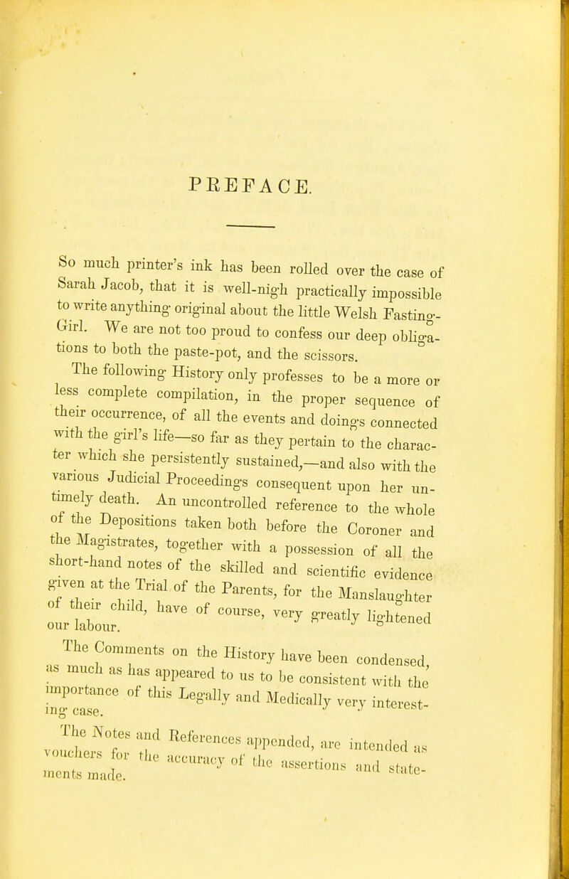 PEEPACE. So much printer's ink has been rolled over the case of Sarah Jacob, that it is well-nig-h practically impossible to write anything- original about the little Welsh Fastino-- Girl. We are not too proud to confess our deep obHo-a- tions to both the paste-pot, and the scissors. The following- History only professes to be a more or less complete compilation, in the proper sequence of their occurrence, of all the events and doings connected with the girl's life-so far as they pertain to the charac- ter which she persistently sustained,-and also with the various Judicial Proceedings consequent upon her un- timely death. An uncontrolled reference to the whole of the Depositions taken both before the Coroner and the Magistrates, together with a possession of all the short-hand notes of the skilled and scientific evidence gjven at the Trial of the Parents, for the Manslaughter o^^^^a, have of course, very greatly lightened The ^,,3 on the History have been condensed, as much as has appeared to us to be consistent with the linpor^ce of this Legally and Medically veiy interest mcnts made. ' ^^■^ '''^ ^^^'^^