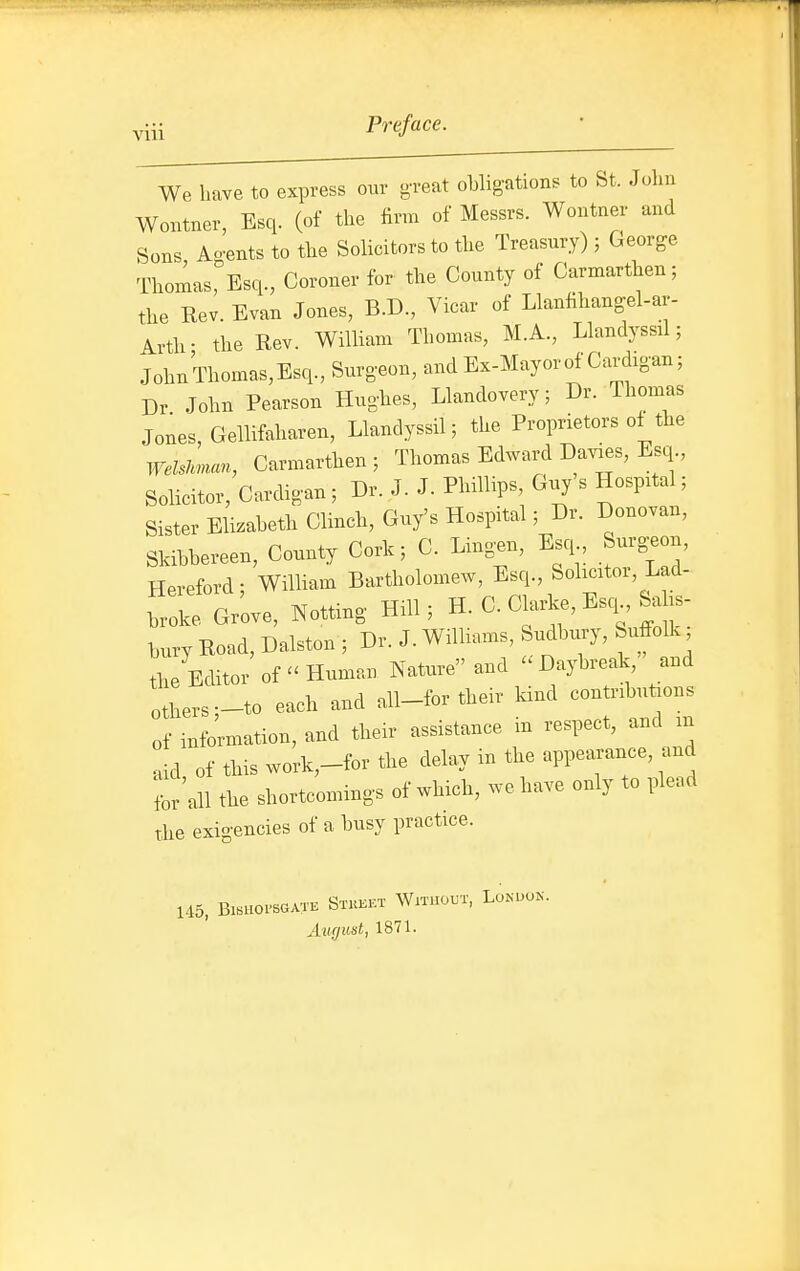 viii We have to express our g'reat ohligations to St. John Wontner, Esq. (of the firm of Messrs. Wontner and Sons Ao-ents to the Solicitors to the Treasury) ; George Thomas^Esq., Coroner for the County of Carmarthen; the Rev. Evan Jones, B.D., Vicar of Llanlihang-el-ar- Arth- the Rev. WilHam Thomas, M.A., Llandyssil; JohnThomas,Esq., Surgeon, and Ex-Mayor of Cardigan; Dr John Pearson Hughes, Llandovery; Dr. ihomas Jones, Gellifaharen, Llandyssil; the Proprietors of the Welslman, Carmarthen ; Thomas Edward Davies, Esq., Solicitor, Cardigan; Dr. J. J. Phillips, Guy s Hospital; Sister Eli.aheth Clinch, Guy's Hospital; Dr. Donovan, Skibhereen, County Cork; C. Ling.n, Esq Surgw Hereford; William Bartholomew, Esq., Sohcitoi, Lad- fX, Gr'ove, dotting Hill; H-C Clarke, Esq Sahs l,nry Road, Dalston ; Dr. J. WilUams, Siidhury, Suffolk the Editor of Human Nature and Daybreak, and others-to each and all-for their kind contributions of information, and their assistance in respect, and in aid of this work,-for the delay in the appearance, and for'all the shortcomings of which, we have only to plead the exigencies of a busy practice. 145, Bi.ao.seATE Stkkkt Without, Lokuok. August, 1871.