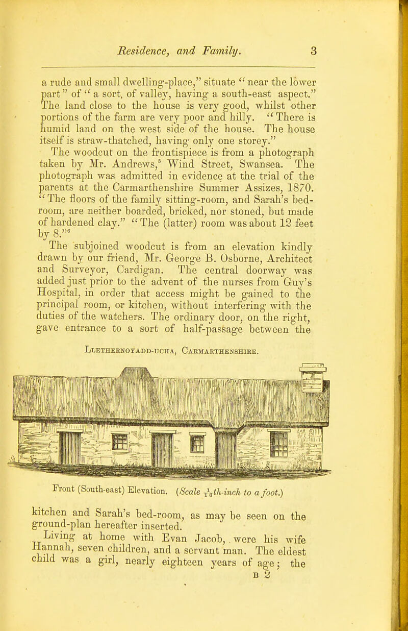 a rude and small dwelling-place, situate  near the lower part of  a sort, of valley, having- a south-east aspect. The land close to the house is very good, whilst other portions of the farm are very poor and hilly.  There is humid land on the west side of the house. The house itself is straw-thatched, having only one storey. The woodcut on the frontispiece is from a photograph taken by Mr. Andrews,^ Wind Street, Swansea. The photograph was admitted in evidence at the trial of the parents at the Carmarthenshire Summer Assizes, 1870. ''The floors of the family sitting-room, and Sarah's bed- room, are neither boarded, bricked, nor stoned, but made of hardened clay.  The (latter) room was about 12 feet by 8.^ The subjoined woodcut is from an elevation kindly drawn by our friend, Mr. George B. Osborne, Architect and Surveyor, Cardigan. The central doorway was added just prior to the advent of the nurses from Guy's Hospital, in order that access might be gained to the principal room, or kitchen, without interfering with the duties of the watchers. The ordinary door, on the right, gave entrance to a sort of half-passage between the Llethernoyadd-dcha, Carmarthenshire. Front (South-east) Elevation. {Scale ^\th-inch io a foot.) kitchen and Sarah's bed-room, as may be seen on the ground-plan hereafter inserted. Living at home with Evan Jacob, . were his wife Hannah, seven children, and a servant man. The eldest child was a girl, nearly eighteen years of age; the