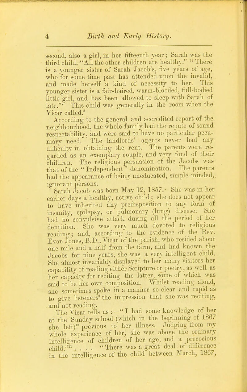 second, also a girl, in her fifteenth year; Sarah was the third child. Allthe other children are healthy. There is a younger sister of Sarah Jacob's, five years of age, who for some time past has attended upon the invalid, and made herself a kind of necessity to her. This younger sister is a fair-haired, warm-blooded, full-bodied little girl, and has been allowed to sleep with Sarah of late.'' This child was generally in the room when the Vicar called.* According to the general and accredited report of the neighbourhood, the whole family had the repute of sound respectability, and were said to have no particular pecu- niary need. The landlords' agents never had any difficulty in obtaining the rent. The parents were re- garded'as an exemplary couple, and very fond of their children. The religious persuasion of the Jacobs was that of the  Independent denomination. The parents had the appearance of being uneducated, simple-minded,, ignorant persons. Sarah Jacob was born May 12, 1857.- She was in her earlier days a healthy, active child; she does not appear to have inherited any predisposition to any form of insanity, epilepsv, or pulmonary (lung) disease. She had no convulsive attack during all the period of her dentition. She was very much devoted to religious reading; and, according to the evidence of the Rev. Evan Jones, B.D., Vicar of the parish, who resided about one mile and a half from the farm, and had known the Jacobs for nine years, she was a very intelligent child. She almost invariably displayed to her many visitors her capability of reading either Scripture or poetry, as well as her capacity for reciting the latter, some of which was said to be her own composition. Whilst reading aloud, she sometimes spoke in a manlier so clear and rapid as to give listeners the impression that she was reciting, and not reading. The Vicar tells us :— I had some knowledge ot her at the Sunday school (which in the beginning of 1867 she left) previous to her illness. Judgmg from my whole experience of her, she Avas above the ordmary intelligence of children of her age, and a precocious child.'' ....  There was a great deal of ditterence in the intelligence of the child between March, 1807,