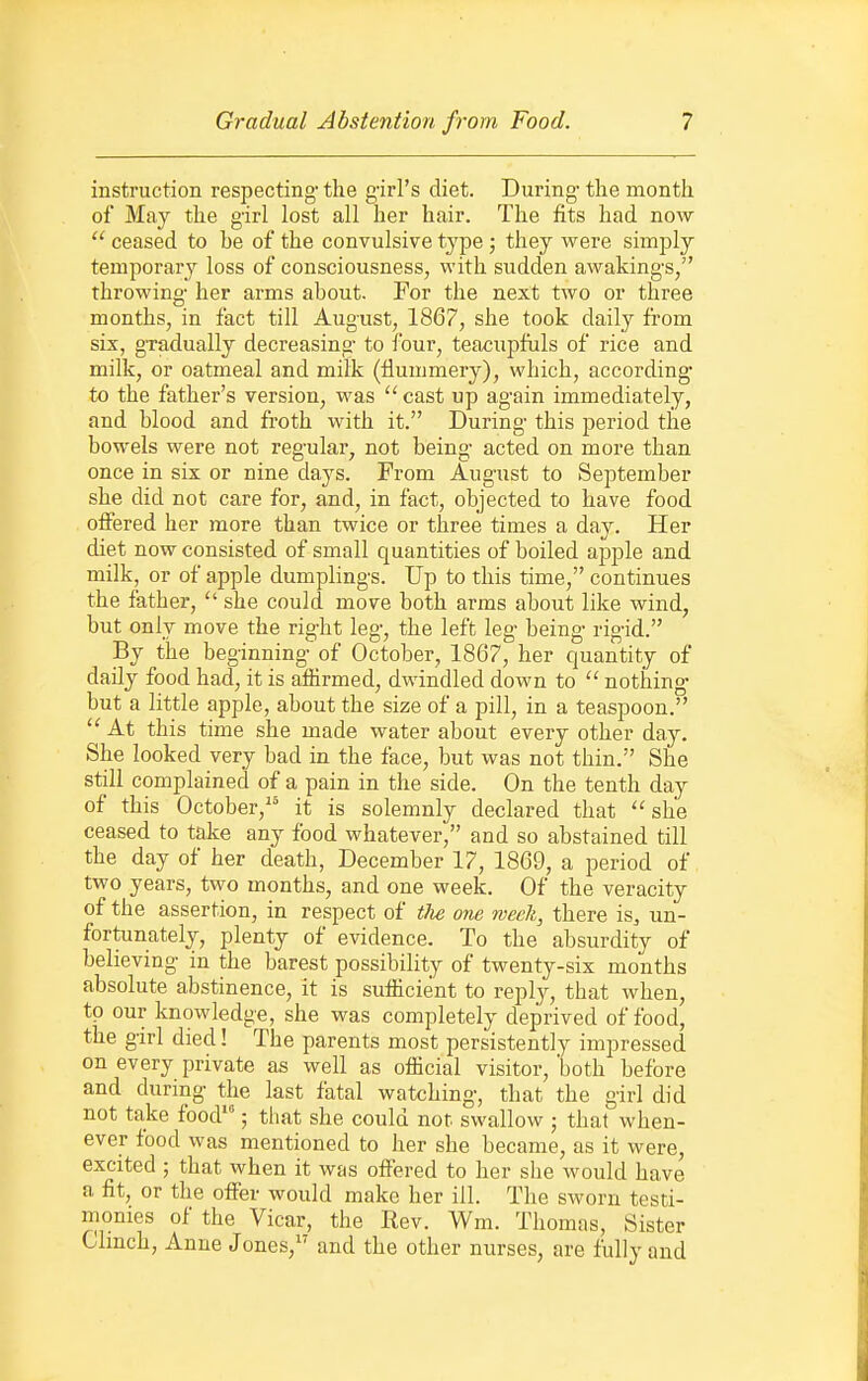 instruction respecting the girl's diet. During- the month of May the girl lost all her hair. The fits had now  ceased to be of the convulsive tjqae; they were simply temporary loss of consciousness, with sudden awakings/' throwing her arms about. For the next two or three months, in fact till August, 1867, she took daily from six, gradually decreasing to four, teacupfuls of rice and milk, or oatmeal and milk (flummery), which, according to the father's version, was  cast up again immediately, and blood and froth with it. During this period the bowels were not regular, not being- acted on more than once in six or nine days. From August to September she did not care for, and, in fact, objected to have food offered her more than twice or three times a day. Her diet now consisted of small quantities of boiled apj)le and milk, or of apple dumplings. Up to this time, continues the father,  she could move both arms about like wind, but only move the right leg, the left leg being rigid. By the beginning of October, 1867, her quantity of daily food had, it is affirmed, dwindled down to  nothing but a little apple, about the size of a pill, in a teaspoon.  At this time she made water about every other day. She looked very bad in the face, but was not thin. She still complained of a pain in the side. On the tenth day of this October, it is solemnly declared that she ceased to take any food whatever, and so abstained till the day of her death, December 17, 1869, a period of two years, two months, and one week. Of the veracity of the assertion, in respect of the one week, there is, un- fortunately, plenty of evidence. To the absurdity of believing in the barest possibility of twenty-six months absolute abstinence, it is sufficient to reply, that when, to our knowledge, she was completely deprived of food, the girl died! The parents most persistently impressed on every private as well as official visitor, 'both before and during the last fatal watching, that the girl did not take food'; tliat she could not swallow ; that when- ever food was mentioned to her she became, as it were, excited ; that when it was offered to her she would have a fit, or the offer would make her ill. The sworn testi- monies of the Vicar, the Rev. Wm. Thomas, Sister Clmch, Anne Jones, and the other nurses, are fully and