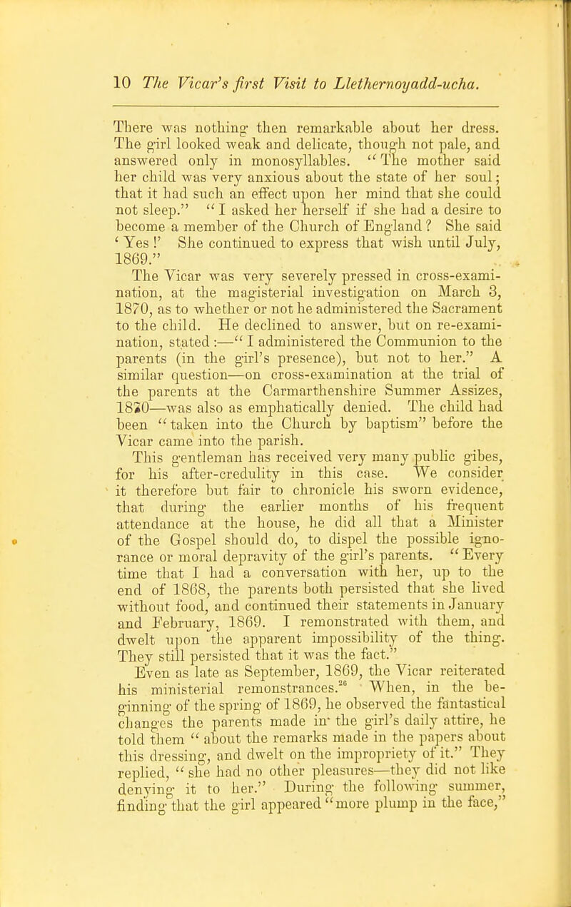 There was nothing- then remarkable about her dress. The girl looked weak and delicate, thong-h not pale, and answered only in monosyllables. The mother said her child was very anxious about the state of her soul; that it had such an effect upon her mind that she could not sleep.  I asked her herself if she had a desire to become a member of the Church of England 1 She said ' Yes !' She continued to express that wish until July, 1869.  The Vicar was very severely pressed in cross-exami- nation, at the magisterial investigation on March 3, 1870, as to whether or not he administered the Sacrament to the child. He declined to answer, but on re-exami- nation, stated :— I administered the Communion to the parents (in the girl's presence), but not to her. A similar question—on cross-examination at tbe trial of the parents at the Carmarthenshire Summer Assizes, 18S0—was also as emphatically denied. The child had been  taken into the Church by baptism before the Vicar came into the parish. This gentleman has received very many public gibes, for his after-credulity in this case. We consider it therefore but fair to chronicle his sworn evidence, that during the earlier months of his frequent attendance at the house, he did all that a Minister of the Gospel should do, to dispel the possible igno- rance or moral depravity of the girl's parents.  Every time that I had a conversation with her, up to the end of 1868, the parents both persisted that she lived without food, and continued their statements in January and February, 1869. I remonstrated with them, and dwelt upon the apparent impossibility of the thing. They still persisted that it was the fact. Even as late as September, 1869, the Vicar reiterated his ministerial remonstrances. When, in the be- ginning of the spring of 1869, he observed the fantastical changes the parents made in- the girl's daily attire, he told them  about the remarks made in the papers about this dressing, and dwelt on the impropriety of it. They replied,  she had no other pleasures—they did not like denying it to her. During the following summer, finding th-at the girl appeared more plump in the face,