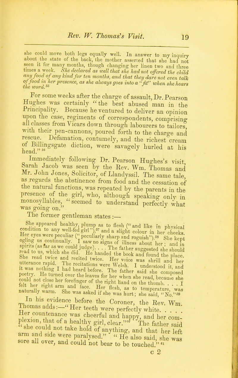 Rev. W. Thomas's Visit. she could move both legs equally well. In answer to my inquiry about the state of the back, the mother asseried that she had not seen it for many months, though changing her linen two and three times a week. She declared as well that she had not offered the child 's'y'^?. °f°-'^y ^^n<^for ten months, and that they dare not even talk of food in her presence, as she always goes into a fit when she hears the wora.'' For some weeks after the charge of assault, Dr. Pearson Hughes was certainly ''the best abused man in the Principality. Because he ventured to deliver an opinion upon the case, regiments of correspondents, comprising all classes from Vicars down through labourers to tailors with their pen-cannons, poured forth to the charge and rescue Defamation, contumely, and the richest cream ot Billingsgate diction, were savagely hurled at his head.'' Immediately following Dr. Pearson Hughes's visit Sarah Jacob was seen by the Rev. Wm. Thomas and Mr. John Jones, Solicitor, of Llandyssil. The same tale as regards the abstinence from food and the cessation of the natural fiinctions, was repeated by the parents in the presence of the girl, who, although speaking only in monosyllables, seemed to understand perfectly what was going on. The former gentleman states :— She appeared healthy plump as to flesh (and like in physical condition to any well-fed girl ),57 and a slight colour in her cheeks Her eyes were peculiar ( peculiarly sharp and roguish) She keni ogling ns continually I sawno signs of illness about her and fn spirits (as far as we con d judge). . . ^The falher suggested she should read to us, which she did. He handed the book and found the place She read twice and recited twice. Her voice was sbrm 1 Her countenance was cheerful and happy, and her com- plexion, that 0 a healthy girl, clear.^ %e father sSd she could not take hold of anything, and that her left arm and side were paralysed.  He also said, she was sore all over, and could not bear to be touched  