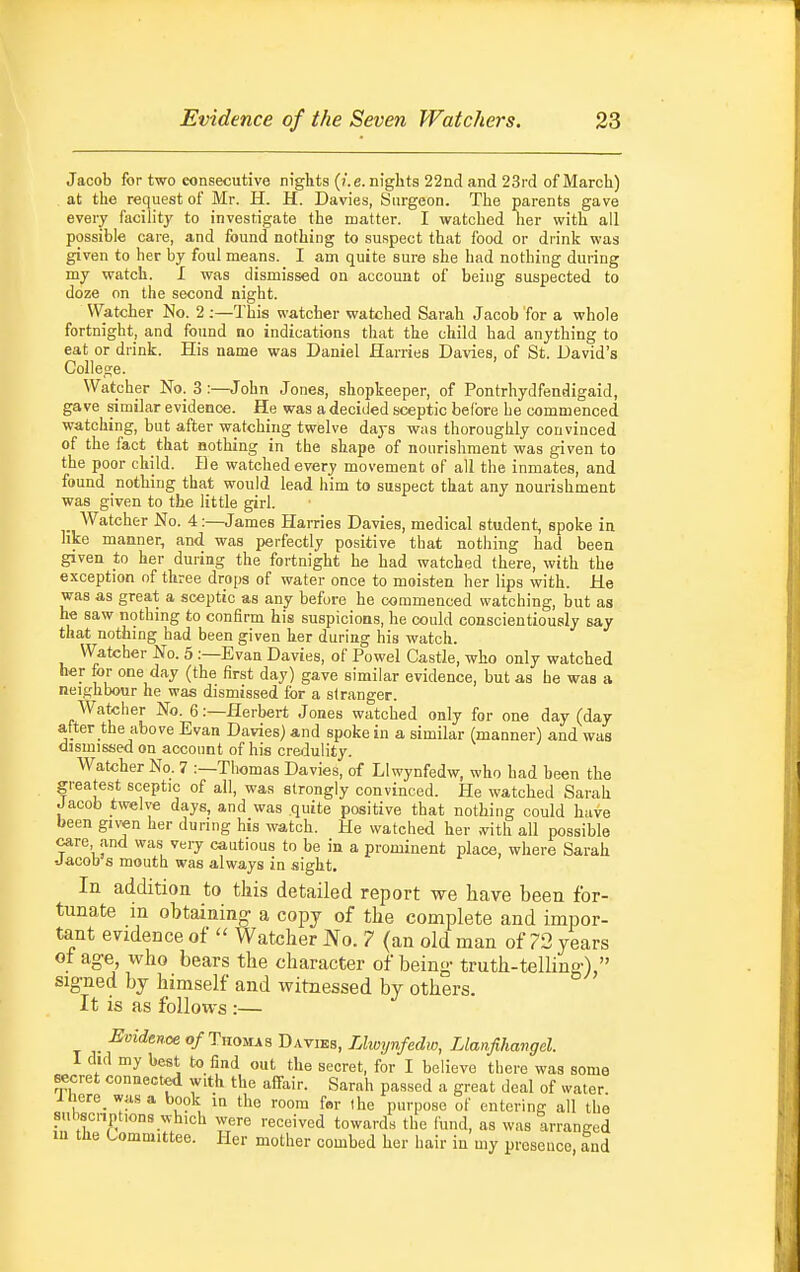 Jacob for two eonsecutive nights (/.e. nights 22nd and 23rd of March) at the request of Mr. H. H. Davies, Surgeon. The parents gave every facility to investigate the matter. I watched her with all possible care, and found nothing to suspect that food or di-ink was given to her by foul means. I am quite sure she had nothing during my watch. I was dismissed on account of being suspected to doze on the second night. Watcher No. 2 ;—This watcher watched Sarah Jacob for a whole fortnight, and found no indications that the child had anything to eat or diink. His name was Daniel Harries Davies, of St. David's Colleaje. Watcher No. 3:—John Jones, shopkeeper, of Pontrhydfendigaid, gave similar evidence. He was a decided sceptic before he commenced watching, but after watching twelve days was thoroughly convinced of the fact that nothing in the shape of nourishment was given to the poor child. He watched every movement of all the inmates, and found nothing that would lead him to suspect that any nourishment was given to the little girl. Watcher No. 4:—James Harries Davies, medical student, spoke in like manner, and was perfectly positive that nothing had been given to her during the fortnight he had watched there, with the exception of three drops of water once to moisten her lips with. He was as great a sceptic as any before he commenced watching, but as he saw nothing to confirm his suspicions, he could conscientiously say that nothing had been given her during his watch. Watcher No. 5 :—Evan Davies, of Powel Castle, who only watched her for one day (the first day) gave similar evidence, but as he was a neighbour he was dismissed for a stranger. Watcher No. 6:—Herbert Jones watched only for one day (day after the above Evan Davies) and spoke in a similar (manner) and was dismissed on account of his credulity. Watcher No. 7 :—Thomas Davies, of Llwynfedw, who had been the greatest sceptic of all, was strongly convinced. He watched Sarah Jacob twelve days, and was quite positive that nothing could have been given her during his watch. He watched her mth. all possible care and was very cautious to be in a prominent place, where Sarah -Jacob s mouth was always in sight. In addition to tkis detailed report we have been for- tunate in obtaining- a copy of the complete and impor- tant evidence of  Watcher No. 7 (an old man of 73 years of age, who bears the character of being- truth-telling-), signed by himself and witnessed by others. It is as follows :— Evldtnoe of TiiOMXB Davibs, Uwyvfedio, Llanfihangel. I did my best to find out the secret, for I believe there was some secret connected with the aifair. Sarah passed a great deal of water ihere wasa book in the room fnr (he purpose of entering all the sul,scnptions which were received towards the fund, as was arranged in the Committee. Her mother combed her hair in my proseuce, and
