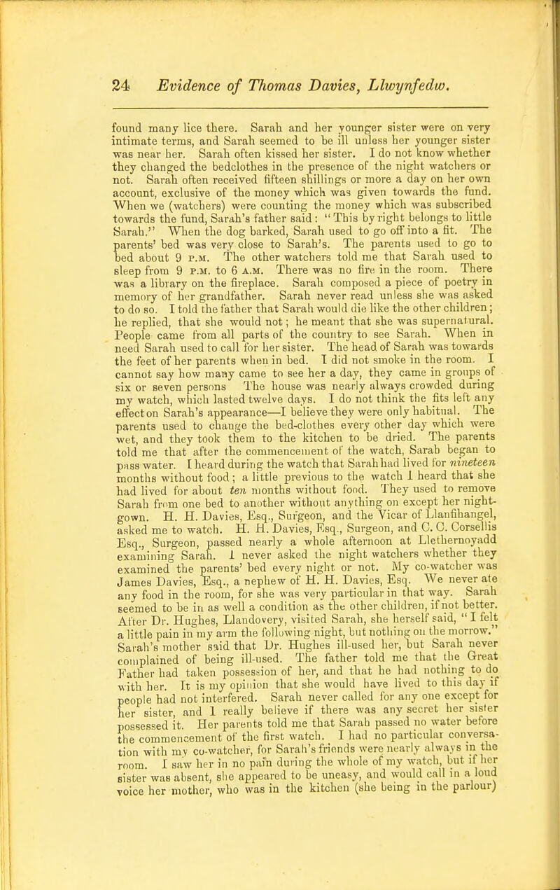 found many lice there. Sarah and her younger sister were on very intimate terms, and Sarah seemed to be ill unless her younger sist«r was near her. Sarah often kissed her sister. I do not know whether they changed the bedclothes in the presence of the night watchers or not. Sarah often received fifteen shillings or more a day on her own account, exclusive of the money which was given towards the fund. When we (watchers) were counting the money which was subscribed towards the fund, Sarah's father said :  This by right belongs to little Sarah. When the dog barked, Sarah used to go off into a fit. The parents' bed was very close to Sarah's. The parents used to go to bed about 9 p.m. The other watchers told me that Sarah used to sleep from 9 p.m. to 6 a.m. There was no fire in the room. There was a library on the fireplace. Sarah composed a piece of poetry in memory of her grandfather. Sarah never read unless she was asked to do so. I told the father that Sarah would die Hke the other children; he replied, that she would not; he meant that she was supernatural. People came from all parts of the country to see Sarah. When in need Sarah used to call for her sister. The head of Sarah was towards the feet of her parents when in bed. 1 did not smoke in the room. I cannot say how many came to see her a day, they came in groups of six or seven persons The house was nearly always crowded during my watch, which lasted twelve days. I do not think the fits left any eflfecton Sarah's appearance—I believe they were only habitual. The parents used to change the bed-clothes every other day which were wet, and they took them to the kitchen to be diied. The parents told me that after the commencement of the watch, Sarah began to puss water. I heard during the watch that Sarah had lived for nineteen months without food; a little previous to the watch 1 heard that she had lived for about ten months without fond. They used to remove Sarah frum one bed to another without anything on except her night- gown. H. H. Davies, Esq., Surgeon, and the Vicar of Llanfihangel, asked me to watch. H. H. Davies, Esq., Surgeon, and C. C. Corsellis Esq., Surgeon, passed nearly a whole afternoon at Llethernoyadd examining Sarah, i never asked the night watchers whether they examined the parents' bed every night or not. My co-watcher was James Davies, Esq., a nephew of H. H. Davies, Esq. We never ate any food in the room, for she was very particular in that way. Sarah seemed to be in as well a condition as the other children, if not better. After Dr. Hughes, Llandovery, visited Sarah, she herself said,  I felt a little pain in my arm the following night, but nothing on the morrow. Sarah's mother said that Dr. Hughes ill-used her, but Sarah never complained of being ill-used. The father told me that the Great Father had taken possession of her, and that he had nothing to do with her. It is my opinion that she would have lived to this day if people had not interfered. Sarah never called for any one except for her sister, and 1 really believe if there was any secret her sister possessed it. Her parents told me that Sarah passed no water before the commencement of the first watch. I had no particular conversa- tion with mv co-watcher, for Sarali's friends were nearly always in the room. I saw her in no pai'n duiing the whole of my watch, but if her sister was absent, slie appeared to be uneasy, and would call in a loud voice her mother, who was in the kitchen (she being m the parlour)