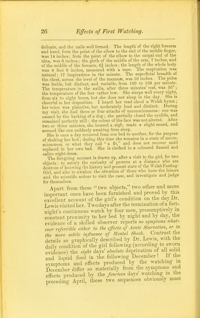 delicate, and the nails well formed. The length of the right forearm and hand, from the point of the elbow to the end of the middle finger, •was 14 inches; from the point of the elbow to the carpal end of the ulna, was 8 inches ; the girth of the middle of the arm, 7 inches, and of the middle of the forearm, 6| inches ; the length of the whole body- was 4 feet 8 inches, measured with a tape. The respiration was natural; 17 inspirations in the minute. The superficial breadth of the chest, across the level of the mammfe, was 10 inches. The pnlse was feeble, but distinct, and variable, from 100 to 108 per minute. The temperature in the axilla, after three minutes' rest, was 95° ; the temperature of the feet rather low. She sleeps well every night, from six to eight hours, but she does not sleep in the day. She is cheerful in her disposition. I heard her read aloud a Welsh hymn ; her voice was plaintive, but moderately loud and distinct. During my visit, she -had three or four attacks of unconsciousness: one was caused by the barking of a dog ; she partially closed the eyelids, and remained perfectly still; the colour of the face was not altered. After two or three minutes, she heaved a sigh, made a slight sound, and seemed like one suddenly awaking from sleep. She is once a day removed from one bed to another, for the purpose of shaking her bed ; during this time she remains in a state of uncon- sciousness, or what they call  a fit, and does not recover until replaced in her own bed. She is clothed in a coloured flannel and calico night-dress. . ^ • i r * The foregoing account is drawn up, after a visit to the girl, tor two objects: to satisfy the curiosity of persons at a distance who are desirous of knowing the history and present state of the Welsh i^asting- Girl and also to awaken the attention of those who have the leisure and'the scientific ardour to visit the case, and investigate and judge for themselves. Apart from these ''two objects, two other and more important ones have been furnished and proved by this excellent account of the girl's condition on the day Dr. Lewis visited her. Two days after the termmation of a fort- night's continuous watch by four men, presumptively m constant proximity to her bed by nig-ht and by day, the evidence of a skilled observer reports no symptoms what- ever referriUe either to the effects of Acute Starvation, or to the more suMlc inflvence of Mental Shock. Contrast the details so graphically described by Dr. Lewis, with the daily condition of the girl following (according-to sworn evidence) the eight days' aysolute deprivation of all solid and liquid food in the following December ! If the symptoms and effects produced by the watching in December differ so materially from the symptoms and effects produced by the fourteen days' watchmg- m the preceding April, these two sequences obviously must