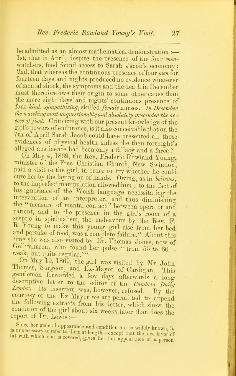 be admitted as an almost mathematical demonstration :— 1st, that in April, despite the presence of the four men- watchers, food found access to Sarah Jacob's economy j 2nd, that whereas the continuous presence of four 7rien for fourteen days and nig-hts produced no evidence whatever of mental shock, the symptoms and the death in December must therefore owe their origin to some other cause than the mere eight days' and nights' continuous presence of four kind, sympathizing, skilled female nurses. In December the matching most tmqnestionably and aisolutely precluded the ac- cess of food. Criticizing with our present knowledge of the girl's powers of endurance, is it also conceivable that on the 7th of April Sarah Jacob could have presented all those evidences of physical health unless the then fortnight's alleged abstinence had been only a fallacy and a farce ? On May 4, 1869, the Rev. Frederic Rowland Young, mmister of the Free Christian Church, New Swindon, paid a visit to the girl, in order to try whether he could cure her by the laying on of hands. Owing, as he believes, to the imperfect manipulation allowed him; to the fact of his ignorance of the Welsh language necessitating the intervention of an interpreter, and thus diminishing the measure of mental contact between operator and patient, and to the presence in the girl's room of a sceptic in spiritualism, the endeavour by the Rev. F. R. Young to make this young girl rise from her bed and partake of food, was a complete failure.'^ About this time she was also visited by Dr. Thomas Jones, now of Crelhtaharen, who found her pulse  fi-om 56 to 60— weak, but quite regular. On May 19, 1869, the girl was visited by Mr. John ihomas. Surgeon, and Ex-Mayor of Cardigan. This gentleman forwarded a few days afterwards a lono- descriptive letter to the editor of the Cavibria Daily Leader. Its insertion was, however, refused. By the courtesy of the Ex-Mayor we are permitted to append the following extracts from his letter, which show the condition of the girl about six weeks later than does the report of Dr. Lewis :— _ Since her general appearance and condition are so widely known it 8 unnecessary to refer to .bem at length-except that the n cc laye; of fat with which she is covered, givesher the Appearance of a ?ersoa