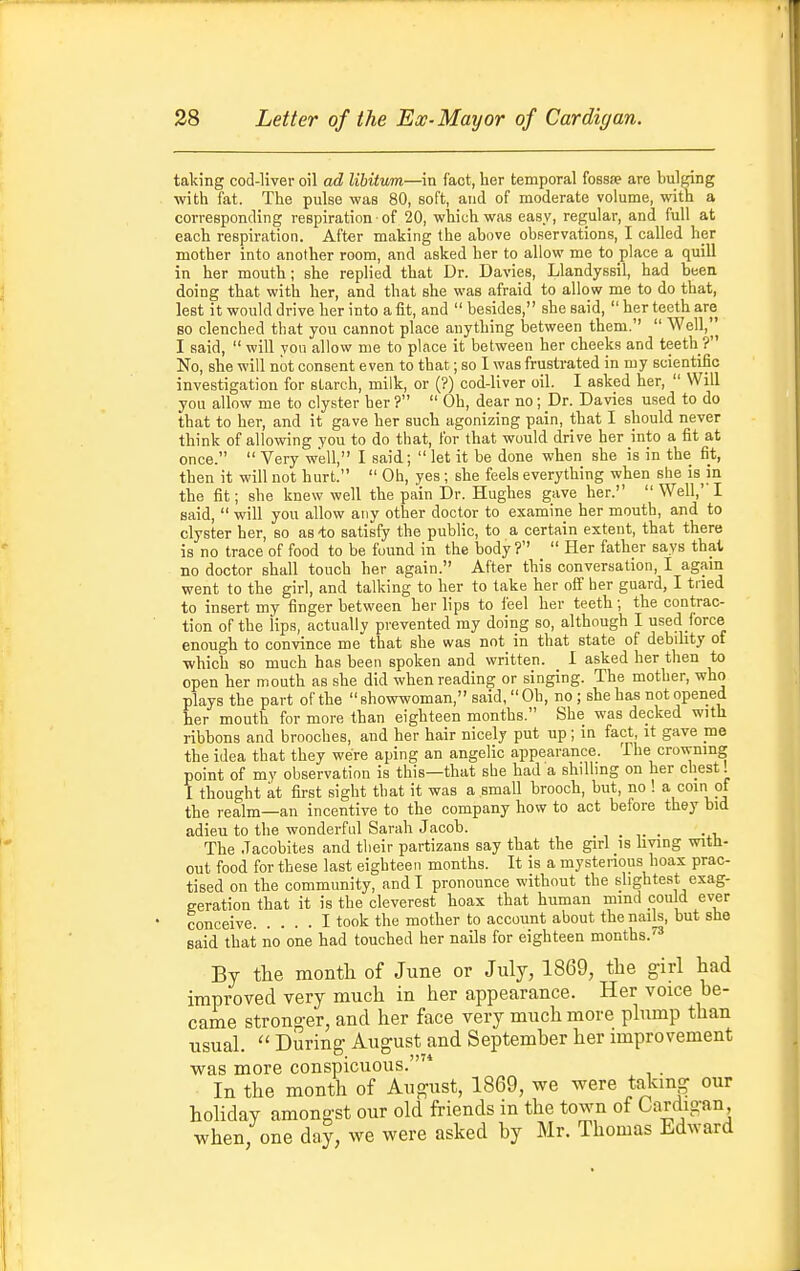 taking cod-liver oil ad libitum—in fact, her temporal fossfe are bulging with fat. The pulse was 80, soft, and of moderate volume, with a corresponding respiration • of 20, which was easy, regular, and full at each respiration. After making the above observations, I called her mother into another room, and asked her to allow me to place a quill in her mouth; she replied that Dr. Davies, Llandyssil, had been doing that with her, and that she was afraid to allow me to do that, lest it would drive her into a fit, and  besides, she said,  her teeth are BO clenched that you cannot place anything between them.  Well,^ I said,  will yon allow nie to place it between her cheeks and teeth ? No, she will not consent even to that,; so I was frustrated in my scientific investigation for starch, milk, or (?) cod-liver oil. I asked her,  Will you allow me to clyster her ?  Oh, dear no; Dr. Davies used to do that to her, and it gave her such agonizing pain, that I should never think of allowing you to do that, for that would drive her into a fit at once.  Very well, I said;  let it be done when she is in the fit, then it will not hurt.  Oh, yes ; she feels everything when she is^in the fit; she knew well the pain Dr. Hughes gave her.  Well,' I said,  will you allow any other doctor to examine her mouth, and to clyster her, so as -to satisfy the public, to a certain extent, that there is no trace of food to be found in the body?  Her father says thai, no doctor shall touch her again. After this conversation, I agam went to the girl, and talking to her to take her off her guard, I tried to insert my finger between her lips to feel her teeth; the contrac- tion of the iips, actually prevented my doing so, although I used force enough to convince me that she was not in that state of debility of ■which so much has been spoken and written. I asked her then to open her mouth as she did when reading or singing. The mother, who plays the part of the  showwoman, said,  Oh, no; she has not opened her mouth for more than eighteen months. She was decked with ribbons and brooches, and her hair nicely put up ; in fact it gave me the idea that they were aping an angelic appearance. The crowning point of my observation is this—that she had a shillmg on her chest! I thought at first sight that it was a small brooch, but, no ! a coin of the realm—an incentive to the company how to act before they bid adieu to the wonderful Sarah Jacob. , . • • i. The Jacobites and their partizans say that the girl is hying with- out food for these last eighteen months. It is a mystenous hoax prac- tised on the community, and I pronounce without the slightest exag- geration that it is the cleverest hoax that human mind con d ever conceive I took the mother to account about thenaik, but she said that no one had touched her nails for eighteen months.' By the montli of June or July, 1869, the girl had improved very much in her appearance. Her voice be- came stronger, and her face very much more plump than usual.  During- August and September her improvement ■was more conspicuous. . In the month of August, 1869, we were talcing our holiday amongst our old friends in the town of Cardigan when, one day, we were asked by Mr. Thomas Edward