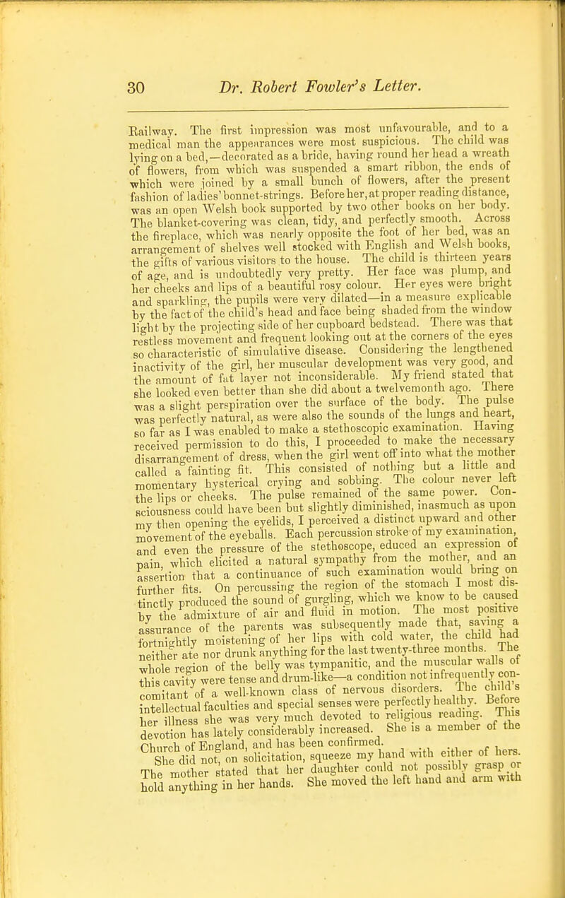 Eailway. The first impression was most unfavourable, ami to a medical man the appenrnnces were most suspicions. The child was lying on a bed,—decorated as a bride, having round her head a wreath of flowers, from which was suspended a smart ribbon, the ends of which were joined by a small bunch of flowers, after the present fashion of ladies' bonnet-strings. Before her, at proper readmg distance, was an open Welsh book supported by two other books on her body. The blanket-covering was clean, tidy, and perfectly smooth. Across the fireplace, which was nearly opposite the foot of her bed, was an arrangement of shelves well stocked with English and Welsh books, the gifts of various visitors to the house. The child is thirteen years of age and is undoubtedly very pretty. Her face was plump, and her cheeks and lips of a beautiful rosy colour. Her eyes were bnght and sparkling, the pupils were very dilated—in a measure explicable by the fact of the child's head and face being shaded from the window ligh t by the projecting side of her cupboard bedstead. There was that restless movement and frequent looking out at the corners of the eyes so characteristic of simulative disease. Considering the lengthened inacrivity of the giri, her muscular development was very good, and the amount of fat layer not inconsiderable. My friend stated that she looked even better than she did about a twelvemonth ago. ihere was a slight perspiration over the surface of the body. The pulse was perfectly natural, as were also the sounds of the lungs and heart, so far as I was enabled to make a stethoscopic examination. Having received permission to do this, I proceeded to make the necessary disarrangement of dress, when the giri went off into what the mother called a fainting fit. This consisted of notlnng hut a httle and momentary hysterical crying and sobbing. The colour never left the liDs or cheeks. The pulse remained ot the same power. Con- sciousness could have been but slightly diminished, inasmuch as upon my then opening the eyelids, I perceived a distinct upward and other movement of the eyeballs. Each percussion stroke of my examination and even the pressure of the stethoscope, educed an expression of T,ain which elicited a natural sympathy from the mother, and an assertion that a continuance of such examination would bring on further fits. On percussing the region of the stomach I most dis- tinctly produced the sound of gurghng, which we know to be caused by the admixture of air and fluid in motion. The most positive assurance of the parents was subsequently made that, saying a fortidgbtly moistening of her lips w th cold water, the child had neither ate nor drunk anything for the last twenty-three months. The whole region of the belly was tympanitic, and the muscular walls of This ca^ty were tense anddrum-like-a condition not infrequently con- comiTant of a well-known class of nervous disorders. The child s Lte lectnaVfacuH^ and special senses were perfectly healthy. Before her iTnesB she was very much devoted to religious reading. T s Sevotion has lately considerably increased. She is a member of the rVinrrh of England, and has been confirmed. SWSS on olicitarion, squeeze my hand with ei her of hers. The mother ta^ed that her daughter could not possibly grasp or Sd aTytmng n her hands. She moved the left hand and arm with