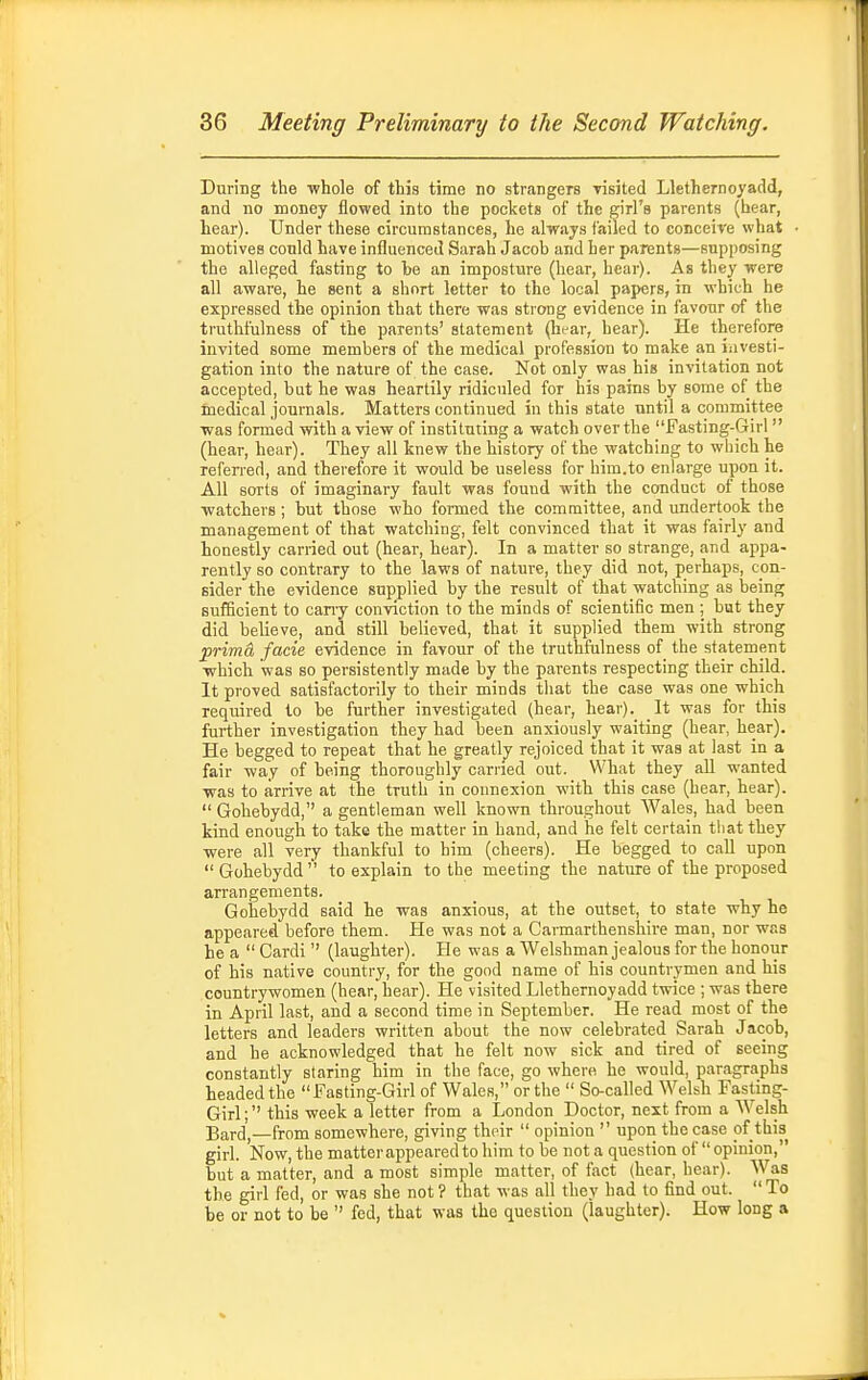 During the -whole of this time no strangers yisited Llethernoyadd, and no money flowed into the pockets of the girl's parents (hear, hear). Under these circumstances, he always failed to conceive what motives conld have influenced Sarah Jacob and her parents—supposing the alleged fasting to be an imposture (hear, hear). As they -were all aware, he sent a short letter to the local papers, in which he expressed the opinion that there was strong evidence in favour of the truthfulness of the parents' statement (hear, hear). He therefore invited some members of the medical profession to make an iiivesti- gation into the nature of the case. Not only was his invitation not accepted, but he was heartily ridiculed for his pains by some of the medical journals. Matters continued in this state until a committee was formed with a view of instituting a watch over the Fasting-Girl  (hear, hear). They all knew the history of the watching to which he referred, and therefore it would be useless for him.to enlarge upon it. All sorts of imaginary fault was found with the conduct of those watchers; but those who formed the committee, and undertook the management of that watching, felt convinced that it was fairly and honestly carried out (hear, hear). In a matter so strange, and appa- rently so contrary to the laws of nature, they did not, perhaps, con- sider the evidence supplied by the result of that watching as being sufficient to cany conviction to the minds of scientific men ; but they did believe, and still believed, that it supplied them with strong prima facie evidence in favour of the truthfulness of the statement which was so persistently made by the parents respecting their child. It proved satisfactorily to their minds that the case was one which required to be further investigated (hear, hear). It was for this further investigation they had been anxiously waiting (hear, hear). He begged to repeat that he greatlj rejoiced that it was at last in a fair way of being thoroughly earned out. What they all wanted was to arrive at the truth in connexion with this case (hear, hear).  Gohebydd, a gentleman well known throughout AVales, had been kind enough to take the matter in hand, and he felt certain that they were all very thankful to him (cheers). He begged to call upon  Gohebydd '' to explain to the meeting the nature of the proposed arrangements. Gohebydd said he was anxious, at the outset, to state why he appeared before them. He was not a Carmarthenshire man, nor was he a  Cardi  (laughter). He was a Welshman jealous for the honour of his native country, for the good name of his countrymen and his countrywomen (hear, hear). He visited Llethernoyadd twice ; was there in April last, and a second time in September. He read most of the letters and leaders written about the now celebrated Sarah Jacob, and he acknowledged that he felt now sick and tired of seeing constantly staring him in the face, go where he would, paragraphs headed the Fasting-Girl of Wales, or the  So-called Welsh Fasting- Girl; this week a letter from a London Doctor, next from a Welsh Bard',—from somewhere, giving their  opinion  upon the case of this girl. Now, the matter appeared to him to be not a question of  opinion, but a matter, and a most simple matter, of fact (hear, hear). Was the girl fed, or was she not ? that was all they had to find out.  To be or not to be  fed, that was the question (laughter). How long a