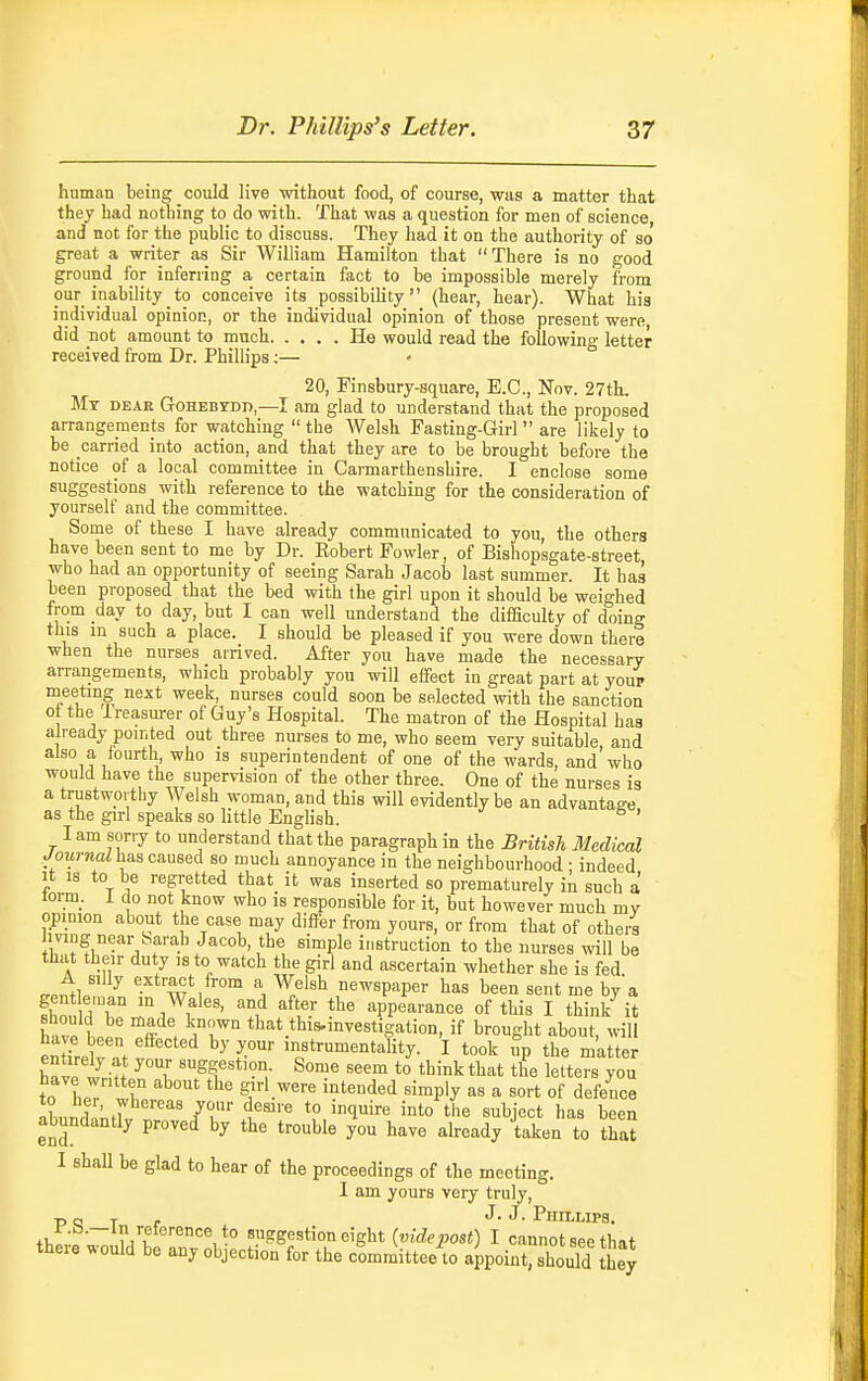 human being could live without food, of course, was a matter that they had nothing to do with. That was a question for men of science, and not for the public to discuss. They had it on the authority of so' great a writer as Sir William Hamilton that There is no good ground for inferring a certain fact to be impossible merely from our inability to conceive its possibiHty (hear, hear). What his individual opinion, or the individual opinion of those present were, did not amount to much He would read the foUowin g letter received from Dr. Phillips:— 20, Finsbury-square, E.G., Nov. 27th. Mt dear Gohebydd,—I am glad to understand that the proposed arrangements for watching  the Welsh Fasting-Girl  are likely to be carried into action, and that they are to be brought before the notice of a local committee in Carmarthenshire. I enclose some suggestions with reference to the watching for the consideration of yourself and the committee. Some of these I have already communicated to you, the others have been sent to me by Dr. Eobert Fowler, of Bishopsgate-street who had an opportunity of seeing Sarah Jacob last summer. It has been proposed that the bed with the girl upon it should be weighed from day to day, but I can well understand the difSculty of doing this in such a place. I should be pleased if you were down there when the nurses arrived. After you have made the necessary arrangements, which probably you will effect in great part at youp naeeting next week, nurses could soon be selected with the sanction ot the Ireasurer of Guy's Hospital. The matron of the Hospital has already pointed out three nurses to me, who seem very suitable and also a fourth who is superintendent of one of the wards, and who would have the supervision of the other three. One of the nurses is a trustworthy Welsh woman, and this will evidently be an advantage as the girl speaks so little Enghsh. ' lam sorry to understand that the paragraph in the British Medical /OM/'jiail has caused so much annoyance in the neighbourhood • indeed It IS to be regretted that it was inserted so prematurely in such a torm_. 1 do not know who is responsible for it, but however much mv opinion about the case may differ from yours, or from that of others Jiving near Sarah Jacob, the simple instruction to the nurses will be that their duty is to watch the giri and ascertain whether she is fed A silly extract from a Welsh newspaper has been sent me by a gent eman m Wales, and after the appearance of this I think it have 1 PPn . ir° tl^-'it.tW^invesrigation, if brought about, wili enHrpI . '-Iftrumentality. I took up the matter have wriH 'Sf ^*'?'^- Some seem to think that the letters you to hpT ^/'■^■'^ «™P'y ^« a ^o--* of defence abnndn;f7'' IT u''' *° ^^^'''^ '^to the subject has been abundantly proved by the trouble you have already taken to that I shaU be glad to hear of the proceedings of the meeting. I am yours very truly, PQ T , J. J. PlIILUPS, +1,: — i/v •° suggestion eight (uirfe^osO I cannot see that there would be any objection for the committee to aipoint, should they