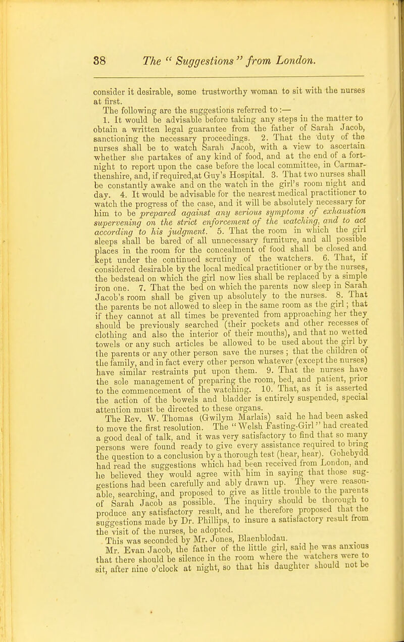 consider it desirable, some trustworthy woman to sit with the nurses at first. The following are the suggestions referred to :— 1. It would be advisable before taking any steps in the matter to obtain a written legal guarantee from the father of Sarah Jacob, sanctioning the necessary proceedings. 2. That the duty of the nurses shall be to watch Sarah Jacob, with a view to ascertain ■whether slie partakes of any kind of food, and at the end of a fort- night to report upon the case before the local committee, in Carmar- thenshire, and, if required.at Guy's Hospital. 3. That two nurses shall be constantly awake and on the watch in the girl's room night and day. 4. It would be advisable for the nearest medical practitioner to watch the progress of the case, and it will be absolutely necessaiy for him to be prepared against any serious symptoms of exhaustion supervening on the strict enforcement of the watching, and to act according to Ms judgment. 5. That tbe room in which the girl sleeps shall be bared of all unnecessary iiimiture, and all possible places in the room for the concealment of food shall be closed and kept under the continued scrutiny of the watchers. 6. That, if considered desirable by the local medical practitioner or by the nurses, the bedstead on which the girl now lies shall be replaced by a simple iron one. 7. That the bed on which the parents now sleep in Sarah Jacob's room shall be given up absolutely to the nurses. 8. That the parents be not allowed to sleep in the same room as tbe girl; that if they cannot at all times be prevented from approaching her they should be previously searched (their pockets and other recesses of clothing and also the interior of their mouths), and that no wetted towels or any such articles be allowed to be used about the girl by the parents or any other person save the nurses ; that the childi-en of the family, and in fact every other person whatever (except the nurses) have similar restraints put upon them. 9. That the nurses have the sole management of preparing the room, bed, and patient, prior to the commencement of the watching. 10. That, as it is asserted the action of the bowels and bladder is entirely suspended, special attention must be directed to these organs. The Eev W Thomas (Gwilym Marlais) said he had been asked to move the first resolution. The  Welsh Fasting-Girl had created a good deal of talk, and it was very satisfactory to find that so many persons were found ready to give every assistance required to bring the question to a conclusion by a thorough test (hear, hear) Gohebydd had read the suggestions which had been received from London, and he believed they would agree with him in saying that tiiose sug- gestions had been carefully and ably drawn up. They were reason- able, searching, and proposed to give as little trouble to the parents of Sarah Jacob as possible. The inquiry should be thorough to produce any satisfactory result, and he therefore proposed that the suggestions made by Dr. Phillips, to insure a satisfactory result Irom the visit of the nurses, be adopted. This was seconded by Mr. Jones, Blaenblodau. Mr Evan Jacob, the father of the little girl, said he was anxious that there should be silence in the room where the watchers were to sit, after nine o'clock at night, so that his daughter should not be