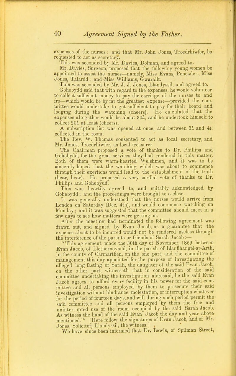 expenses of the nurses; and that Mr. John Jones, Troedrbiwfer, be requested to act as secretary. This was seconded by Mr. Davies, Dolman, and agreed to. Mr. Davies, Surgeon, proposed that the following young women be appointed to assist the nurses—namely. Miss Evans, Pencader; Miss J ones, Talardd ; and -Miss Williams, Gwaraltt. This was seconded by Mr. J. J. Jones, Llandyssil, and agreed to. Gohebydd said that with regard to the expenses, he would volunteer to collect sufficient money to pay the carriage of the nurses to and fro—which would be by far the greatest expense—provided the com- mittee would undertake to get sufficient to pay for their board and lodging during the watching (cheers). He calculated that the expenses altogether would be about 30Z., and he undertook himself to collect 20Z. at least (cheers). A subscription list was opened at once, and between 3Z. and 4i. collected in the room. The Rev. W. Thomas consented to act as local secretary, and Mr. Jones, Troedrbiwfer, as local treasurer. The Chairman proposed a vote of thanks to Dr. Phillips and Gohebydd, for the great services they had rendered in tbis matter. Both of them were warm-hearted Welshmen, and it was to be sincerely hoped that the watching which was about to commence through their exertions would lead to the establishment of the truth (hear, hear). He proposed a very cordial vote of thanks to Dr. Phillips and Gohebydd. This was heartily agreed to, and suitably acknowledged by Gohebydd; and the proceedings were brought to a close. It was generally understood that the nurses would arrive from London on Saturday (Dec. 4th), and would commence watching on Monday; and it was suggested that the committee should meet in a few days to see how matters were getting on. After the meeting had terminated the following agreement was drawn out, and signed by Evan Jacob, as a guarantee that the expense about to be incurred would not be rendered useless through the interference of the parents or friends of Sarah Jacob:— This agreement, made the 30th day of November, 1869, between Evan Jacob, of Llethernoyadd, in the parish of Llanfihangel-a_r-Arth, in the county of Carmarthen, on the one part, and the committee of management this day appointed for the purpose of investigating the alleged long fasting of Sarah, the daughter of the said Evan Jacob, on the other part, witnesseth that in consideration of the said committee undertaking the investigation aforesaid, he the said Evan Jacob agrees to afford every facility in his power ibr the said com- mittee and all persons employed by them to prosecute their said investigation without hindrance, molestation, or interruption whatever for the period of fourteen days, and will during such period permit the said committee and all persons employed by them the free and uninterrupted use of the room occupied by the said Sarah Jacob. As witness the hand of the said Evan Jacob the day and year above mentioned. [Here follow the signatures of Evan Jacob, and of Mr. Jones, Solicitor, Llandyssil, the witness.] , We have since been informed that Dr. Lewis, of Spilman Street,