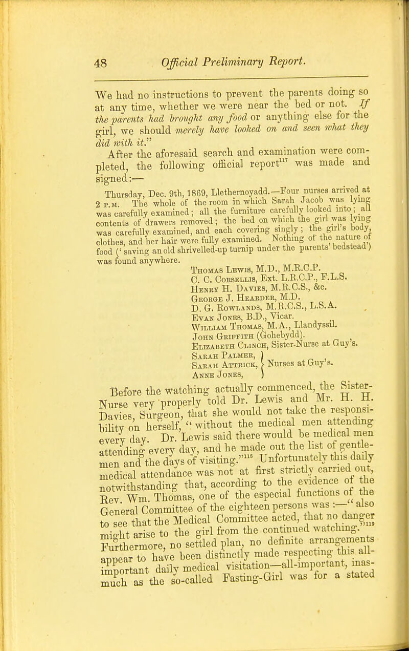 We had no instructions to prevent the parents doing so at any time, whether we were near the bed or not. If the parents had brought any food or anything else for the girl, we should nierehj have loohed on and seen mliat they did with it After the aforesaid search and examination were com- pleted, the following official report' was made and signed:— Thursday, Dec. 9th, 1869, Llethernoyadd.-Four nurses arrived at 2 pm. The whole of the room in which Sarah Jacob was lying was carefully examined; all the furniture carefully looked mto ; all contents of drawers removed; the bed on which the girl was lying was carefully examined, and each covering singly ; S;''^ «J'°'^^ clothes, and her hair were fully examined. Nothing of the nature of food (' saving an old shrivelled-up turnip under the parents bedstead) was found anywhere. „ „ „ Thomas Lewib, M.D., M.E.C.P. C C. CoESELLis, Ext. L.R.C.P., F.L.S. Henry H. Davies, M.R.C.S., &c. George J. Hearder, M.D. D. G. KowLANDs, M.R.C.S., L.S.A. Evan Jones, B.D., Vicar. William Thomas, M.A., LlandyssU. John Griffith (Gohebydd). ^ Elizabeth Clinch, Sister-Nurse at Guy s. Sarah Palmer, ) Sarah Attrick, > Nurses at Guy s. Anne Jones, ) Before the watching actually commenced, the Sister- Nurse very properly told Dr. Lewis and Mr. H. H. Davies Sur/eon, that she would not take the responsi- bility on herself, ''without the medical men attending PverV dav Dr. Lewis said there would be medical men attendini'every day, and he made out the list of gentle- men and tl^e dlys of visiting.- Unfortunately this daily ScTl attendance was not at first strictly carried out, notwLstanding that, according to the evidence of the Rev Wm Thomas, one of the especial functions of the General Committee of the eighteen persons was also to see that the Medical Committee acted, that no danger T^io-ht arL to the girl from the continued watching.' ZShermore, no settled plan, no definite arrangemen s ™r to haVe been distinctly made respecting this all- ^^Sn.t dailv medical visitation-all-important, mas- Tch a. 1^^^^^^^^^ Fasting-Girl was for a stated