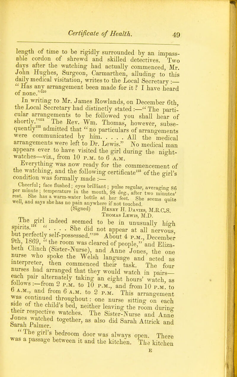 length of time to be rigidly surrounded by an imjjass- able cordon of shrewd and skilled detectives. Two days after the watching- had actually commenced, Mr. John Hug-hes, Surgeon, Carmarthen, alluding to' this daily medical visitation, writes to the Local Secretary:  Has any arrangement been made for it ? I have heard of none. In writing to Mr. James Rowlands, on December 6th the Local Secretary had distinctly stated :— The parti- cular arrangements to be followed you shall hear of shortly.'^;^' The Bev. Wm. Thomas, however, subse- quently^- admitted that no particulars of arrangements were communicated by him All the medical arrangements were left to Dr. Lewis. No medical man appears ever to have visited the girl during the nia-ht- watches—VIZ., from 10 p.m. to 6 a.m. Everything was now ready for the commencement of the watchmg, and the following certificate^'' of the a-irl's condition was formally made :— Cheerful; face flushed; eyes brilliant; pulse regular, averaffinff 86 ^pJ^''^^ I r*'^' 98 deg., after two minutes' rest She has a warm-water bottle at her feet. She seems quite well, and says she has no pain anywhere if not touched. (Signed) Henry H. Da vies, M.E.C.S. Thomas Lewis, M.D. st)irrts-^'-'°^'''^jr°'.'^ unusually high spirits. . She did not appear at all nervous, ^Tlrfl \^lf-P««s'^'S«ed.- About 4 p.m., Decembe^ f 7^ ' 1- ''^^^^^•i of people, and Eliza- beth Clinch (Sister-Nurse), and Anne Jones, the one nurse who spoke the Welsh language and acted as interpreter, then commenced their task. The four nurses had arranged that they would watch in pairs- each pair alternately taking an eight hours' watch, as follows :-from 2 p.m. to 10 p.m., and from 10 p.m' to b A M., and from 6 a.m. to 2 p.m. This arrangement S TAr^'f-iS'r?^' '■ ''^ ^^^^ 0^ each side of the child's bed, neither leaving the room during their respective watches. The Sister-Nurse and AnnI iarah Se?.'  '''' '^^^^ ''^'^'^  The girl's bedroom door was always open TherP was a passage between it and the kitchen, ^he Idtchen