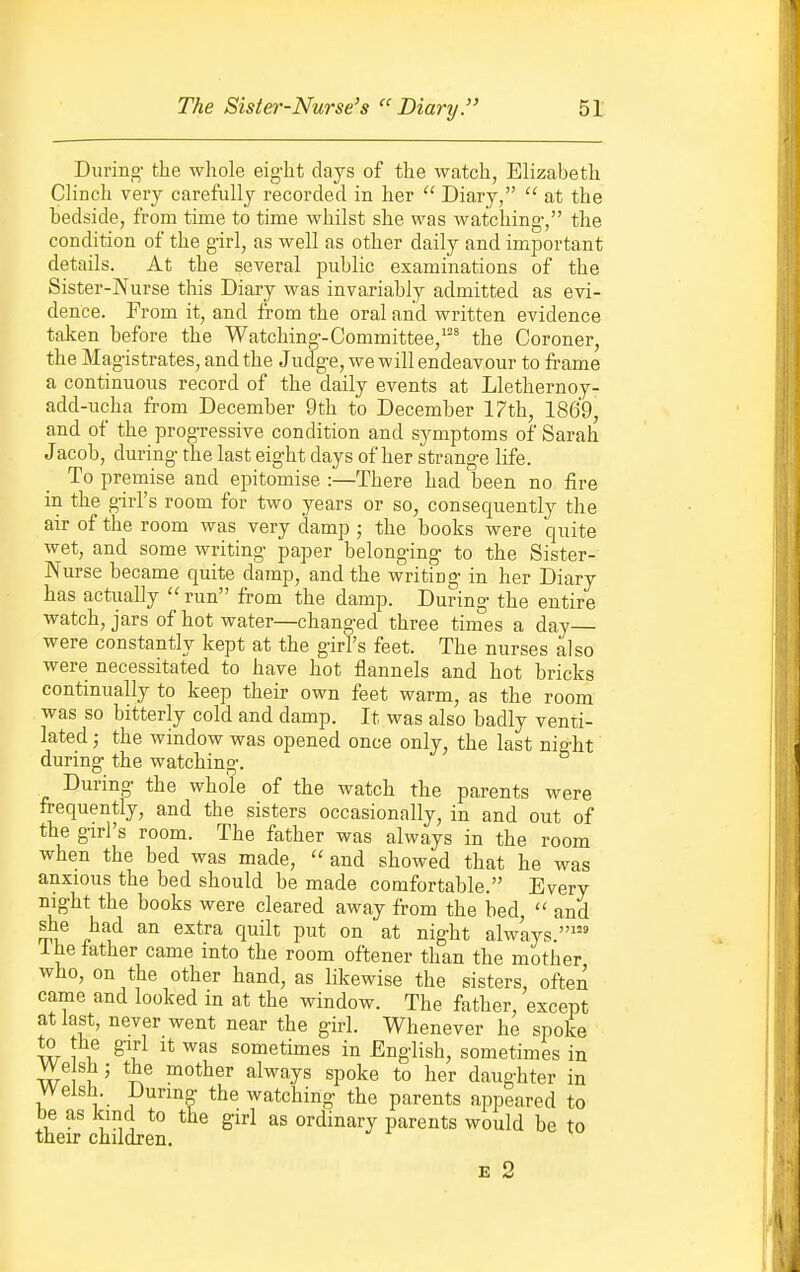 During- the whole eight days of the watch, Elizabeth Clinch very carefully recorded in her  Diary,  at the hedside, from time to time whilst she was watching-, the condition of the g-irl, as well as other daily and important details. At the several public examinations of the Sister-Nurse this Diary was invariably admitted as evi- dence. From it, and from the oral and written evidence taken before the Watching-Committee,^^^ the Coroner, the Magistrates, and the Judge, we will endeavour to frame a continuous record of the daily events at Llethernoy- add-ucha from December 9th to December l?th, 1869, and of the progTessive condition and symptoms of Sarah Jacob, during the last eight days of her strange life. To premise and epitomise :—There had been no fire in the girl's room for two years or so, consequently the air of the room was very d-amp ; the books were quite wet, and some writing paper belonging to the Sister- Nurse became quite damp, and the writing in her Diary has actiially run from the damp. During the entire watch, jars of hot water—changed three times a day— were constantly kept at the girl's feet. The nurses also were necessitated to have hot flannels and hot bricks continually to keep their own feet warm, as the room was so bitterly cold and damp. It was also badly venti- lated ; the window was opened once only, the last night during the watching. During the whole of the watch the parents were frequently, and the sisters occasionally, in and out of the girl's room. The father was always in the room when the bed was made,  and showed that he was anxious the bed should be made comfortable. Every night the books were cleared away from the bed,  and she had an extra quilt put on at night always.' ihe lather came into the room oftener than the mother who, on the other hand, as likewise the sisters, often came and looked in at the window. The father, except at last, never went near the girl. Whenever he spoke w 1 i! ^''l sometimes in English, sometimes in VVeislij the mother always spoke to her daughter in Welsh. During the watching the parents appeared to be as kind to the girl as ordinary parents would be to their children. E 2