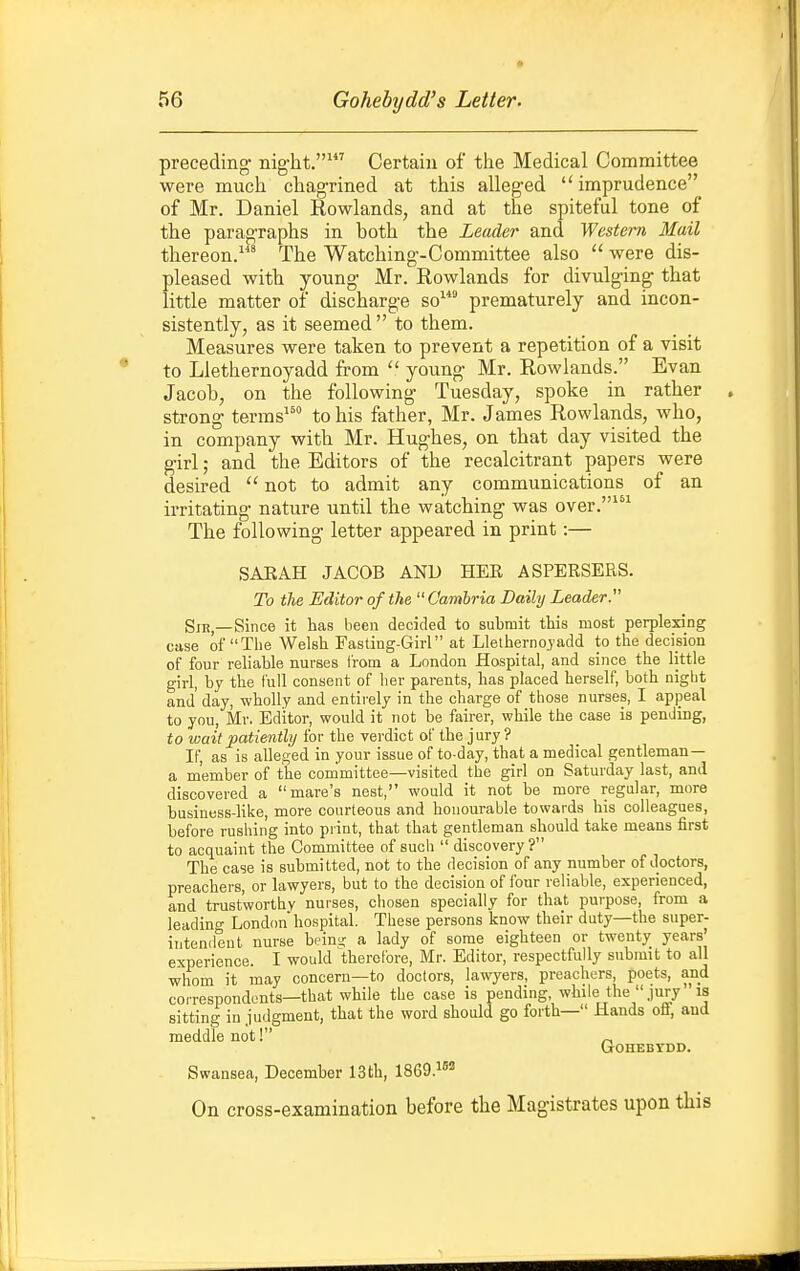 preceding nig-ht.' Certain of the Medical Committee were much chagrined at this alleged imprudence of Mr. Daniel Rowlands, and at the spiteful tone of the paragraphs in both the Leader and Western Mail thereon.* The Watching-Committee also  were dis- pleased with young Mr. Rowlands for divulging that little matter of discharge so^ prematurely and incon- sistently, as it seemed to them. Measures were taken to prevent a repetition of a visit to Llethernoyadd from  young Mr. Rowlands. Evan Jacob, on the following Tuesday, spoke in rather strong terms^' to his father, Mr. James Rowlands, who, in company with Mr. Hughes, on that day visited the girl; and the Editors of the recalcitrant papers were desired  not to admit any communications of an irritating nature until the watching was over.' The following letter appeared in print:— SAEAH JACOB AND HER ASPERSERS. To the Editor of the  Cambria Daily Leader. SiB,—Since it has been decided to submit this most perplexing case of The Welsh Fasting-Girl at Lletherno.yadd to the decision of four reliable nurses from a London Hospital, and since the little girl, by the full consent of her parents, has placed herself, both niglit and' day, wholly and entirely in the charge of those nurses, I appeal to you, Mr. Editor, would it not be fairer, while the case is pending, to wait patiently for the verdict of the jury ? If, as is alleged in your issue of to-day, that a medical gentleman— a member of the conimittee—visited the girl on Saturday last, and discovered a mare's nest, would it not be more regular, more business-like, more courteous and honourable towards his colleagues, before rushing into print, that that gentleman should take means first to acquaint the Committee of sucii  discovery ? The case is submitted, not to the decision of any number of doctors, preachers, or lawyers, but to the decision of four reliable, experienced, and trustworthy nurses, chosen specially for that purpose, from a leading London hospital. These persons know their duty—the super- intendent nurse hv\n<i a lady of some eighteen or twenty years' experience. I would therefore, Mr. Editor, respectfully submit to all whom it may concern—to doctors, lawyers, preachers, poets, and correspondents—that while the case is pending while the jury is sitting in judgment, that the word should go forth— Hands ofi, and meddle not! GOHEBTDD. Swansea, December ISth, 1869.15! On cross-examination before the Magistrates upon this