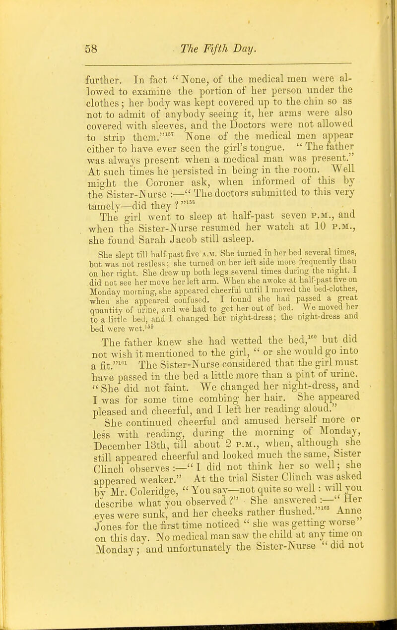 further. In fact None, of the medical men were al- lowed to examine the portion of her person under the clothes; her body was kept covered up to the chin so as not to admit of anybody seeing- it, her arms were also covered with sleeves, and the Doctors were not allowed to strip them.' None of the medical men appear either to have ever seen the girl's tongue.  The father was always present when a medical man was present. At such times he persisted in being in the room. Well might the Coroner ask, when informed of this by the Sister-Nurse :— The doctors submitted to this very tamely—did they ? The girl went to sleep at half-past seven p.m., and when the Sister-Nurse resumed her watch at 10 p.m., she found Sarah Jacob still asleep. Slie slept till lialf past five a.m. She turned in her bed several times, but was not restless; she turned on her left side more frequently than on her right. She drew up both legs several times during the night. I did not see her move her left arm. When she awoke at half-past five on Monday morning, she appeared cheerful until I moved the bed-clothes, when she appeared confused. I found she had passed a great quantity of urine, and we had to get her out of bed. AVe moved her to a little bed, and 1 changed her night-dress; the night-dress and bed were wet.'^^ The father knew she had wetted the bed,' but did not wish it mentioned to the girl,  or she would go into a fit.' The Sister-Nurse considered that the g-irl must have passed in the bed a little more than a pint of urine.  She did not faint. We changed her night-dress, and I was for some time combing- her hair. She appeared pleased and cheerful, and I left her reading aloud. She continued cheerful and amused herself more or less with reading, during the morning of Monday, December 13th, till about 2 p.m., when, although she still appeared cheerful and looked much the same, Sister Clinch observes :— I did not think her so well; she appeared weaker. At the trial Sister Chnch was asked by Mr. Coleridge,  You say—not quite so well: will you describe what you observed ? She answered :—' Her eyes were sunk, and her cheeks rather Hushed. Anne J ones for the first time noticed  she was gettmg worse on this day. No medical man saw the child at any time on Monday ; and unfortunately the Sister-Nurse  did not