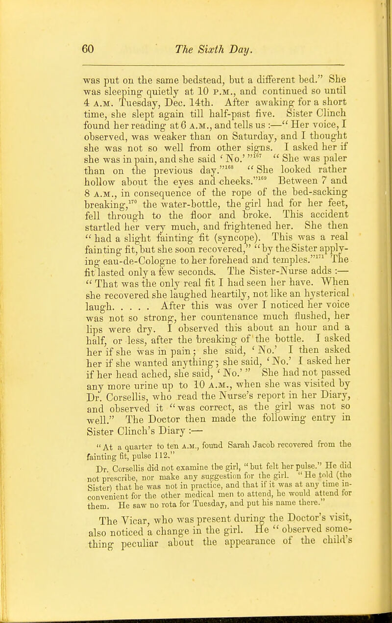 was put on the same bedstead, but a diflFerent bed. She was sleeping- quietly at 10 p.m., and continued so until 4 A.M. Tuesday, Dec. 14th. After awaking for a short time, she slept again till half-past five. Sister Clinch found her reading at 6 a.m., and tells us :— Her voice, I observed, was weaker than on Saturday, and I thought she was not so well from other signs. I asked her if she was in pain, and she said ' No.'  She was paler than on the previous day.''  She looked rather hollow about the eyes and ^heeks.''^'^ Between 7 and 8 A.M., in consequence of the rope of the bed-sacking breaking, the water-bottle, the girl had for her feet, fell through to the floor and broke. This accident startled her very much, and frightened her. She then  had a slight fainting fit (syncope). This was a real fainting fit, but she soon recovered, by the Sister apply- ing eau-de-Cologne to her forehead and temples.^'^ The fit lasted only a few seconds. The Sister-Nurse adds :— That was the only real fit I had seen her have. When she recovered she laughed heartily, not like an hysterical laugh After this was over I noticed her voice was not so strong, her countenance much flushed, her lips were dry. I observed this about an hour and a half, or less, after the breaking of the bottle. I asked her if she was in pain; she said, ' No.' I then asked her if she wanted anything-, she said, ' No.' I asked her if her head ached, she said, ' No.'  She had not passed any more urine up to 10 a.m., when she was visited by Dr. Corsellis, who read the Nurse's report in her Diary, and observed it was correct, as the girl was not so well. The Doctor then made the following entry in Sister Clinch's Diary :—  At a quarter to ten a.m., found Sarah Jacob recovered from the fainting St, pulse 112. Dr Corsellis did not exanune the girl,  but felt her pulse. He did not prescribe, nor make any suggestion for the girl.  He tn|d (tlie Sister) that be was not in practice, and that if it was at any time in- convenient for tbe other medical men to attend, he would attend for them. He saw no rota for Tuesday, and put his name there. The Vicar, who M^as present during the Doctor's visit, also noticed 'a change in the girl. He  observed some- thing peculiar about the appearance of the child s