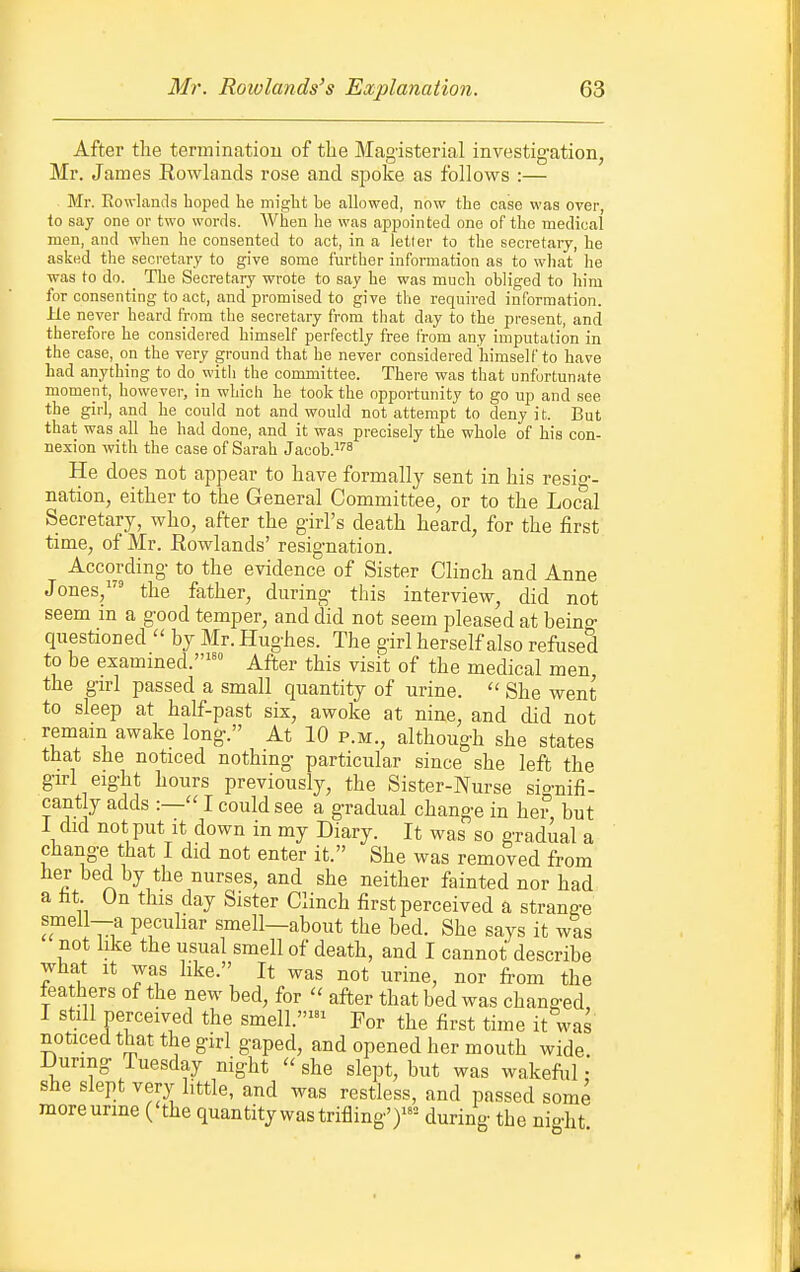 After the termination of the Magisterial investigation, Mr. James Rowlands rose and spoke as follows :— Mr. Rowlands boped he miglit be allowed, now the case was over, to say one or two words. When be was appointed one of the medioal men, and when he consented to act, in a letter to the secretary, he asked the secretary to give some further information as to what he was to do. The Secretary wrote to say he was much obliged to him for consenting to act, and promised to give the required information. He never heard from the secretary from that day to the present, and therefore he considered himself perfectly free from any imputation in the case, on the very ground that he never considered himself to have had anything to do with the committee. There was that unfortunate moment, however, in which he took the opportunity to go up and see the girl, and he could not and would not attempt to deny i t. But that was all he had done, and it was precisely the whole of bis con- nexion with the case of Sarah Jacob.^^^ He does not appear to have formally sent in his resio-- nation, either to the General Committee, or to the Local Secretary, who, after the girl's death heard, for the first time, of Mr. Rowlands' resignation. According to the evidence of Sister Clinch and Anne Jones, the father, during this interview, did not seem in a good temper, and did not seem pleased at beino- questioned  by Mr. Hughes. The girl herself also refused to be exammed.'' After this visit of the medical men the girl passed a small quantity of urine. ■ She went to sleep at half-past six, awoke at nine, and did not remain awake long. At 10 p.m., although she states that she noticed nothing particular since she left the girl eight hours previously, the Sister-Nurse sio-nifi- cant y adds :— I could see a gradual change in hei° but I did not put It down in my Diary. It was so gradual a change that I did not enter it. She was removed from her bed by the nurses, and she neither fainted nor had a ht On this day Sister Clinch first perceived a strange smell—a peculiar smell—about the bed. She says it was not like the usual smell of death, and I cannot describe what it was like. It was not urine, nor from the feathers of the new bed, for  after that bed was changed, I still perceived the smell.' For the first time it was noticed that the girl gaped, and opened her mouth wide. During Tuesday night  she slept, but was wakeftil: she slept very little, and was restless, and passed some more urine ('the quantity was trifling')= during the night