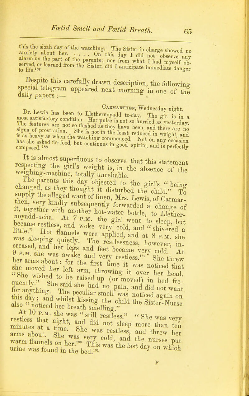 this the sixth day of the watching. The Sister in charge showed no anxiety about her .... On this day I did not observe an° alarm on t ,e part of the parents; nor from what I had myself ob toTife 'is/ ^'™''' ^'^'^ I -ticipate immediate danger Despite this carefiillj drawn description, the followino- special telegram appeared next morning- in one of thi daily papers:— d i-ue . Carmarthen, Wednesday night. rr^ZJ' ^en to Llethemoyadd to-day. The wrl is in a most satisfactory condition. Her pulse is not so hurried as^yes erday Ss of rstraTior' ')t^ and thj^etf/j resDejtin^thV''^T'^' V ^''^ ^t^^ment respecting: the g:irrs weig-ht is, in the absence of the weighing-machine, totally unreliable. 1 he parents this day objected to the girl's  beino- changed as they thought it disturbed the child  t! supply the alleged want of linen, Mrs. Lewis of Carmar- then, very kmdly subsequently'forwarded a chano^of iioyaaa uclia. At 7 p.m. the girl went to sleeo but little. Hot flannels were applied, and at 8 p m sbp was sleeping quietly. The res tie sn ess, howe;er' n creased, and her legs and feet became ^ery cold ' It 9 P.M. she was awake and very restless 9^1 fi, her arms about: for the first tLp^? ? n^^ she moved her left ll^Z^Z^Vll^^^^^^ quenti;- She sn'd 7 ^^^ - b^d'f el for anv^thin^ tS ' i^'^ °° P^^' did not want lor anything. The peculiar smell was noticed ao-ain on io'l'tiL\''l!* ^r^-^ child the S^terTurse A i'?.^^^^^ breath smelling  At 10 P.M. she was  still restlpss  « <3i,» ™ uriae was found in the bed ™