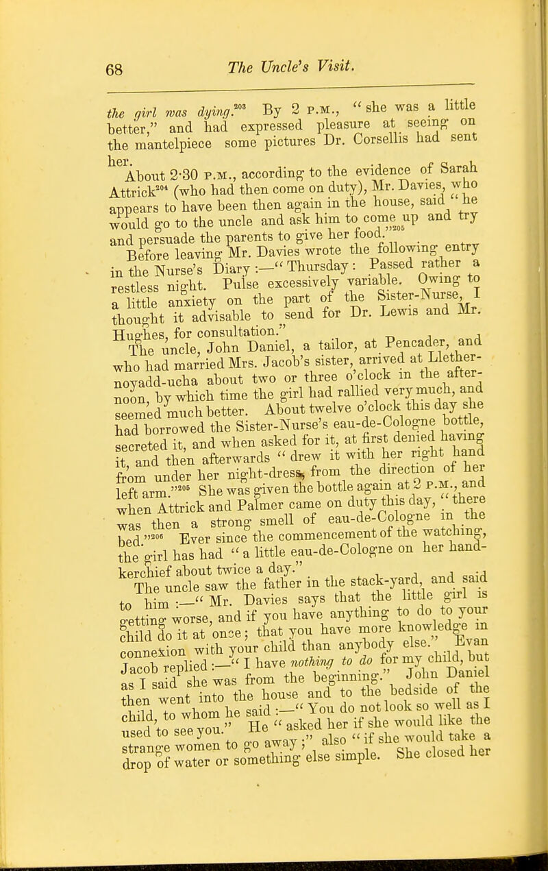 The Uncle's Visit. the girl was dying^ By 2 p.m.,  she was a little tetter, and had expressed pleasure at seeing on the mantelpiece some pictures Dr. Corsellis had sent ^^Ahout 2-30 P.M., according to the evidence of Sarah Attrick^ (who had then come on duty), Mr. Davies who appears to have been then again in the house, said He would go to the uncle and ask him to come^up and try and persuade the parents to give her lood Before leaving Mr. Davies wrote the following entry in the Nurse's Diary Thursday : Passed rather a rpstless nio-ht. Pulse excessively variable. Owing to a 1 tie anxiety on the part of the Sister-Nurse I thought Tt ad^able to Ud for Dr. Lewis and Mr. Huffhes, for consultation. The uncle, John Daniel, a tailor, ^\^f'f{''lZr who had married Mrs. Jacob's sister arrived at Llether- noyadd-ucha about two or three o clock m the after- noon by which time the girl had rallied very much, and seemed much better. About twelve o'clock this day she had borrowed the Sister-Nurse's eau-de-Cologne bottle secreted it, and when asked for it, at first denied having it and then afterwards - drew it with her right hand from under her night-dres^ from the direction of her ferarm.- She wa's given the bottle ^g- ^^^^^^^^ when Attrick and Palmer came on duty this day, there was then a strong smell of eau-de-Cologne in the hPfl ^^ Ever since the commencement ot the watching, the girl has had a little eau-de-Cologne on her hand- kprchief about twice a day. i j • j The uncle saw the father in the stack-yard and said fo him -''Mr. Davies says that the little girl is setting worse, and if you have anything to do to your fhld do it at once; that you have more knowledge m Connexion with your child than anybody else. Evan Jacob replied -J' I bave nothing to do for my child, bu as I la d^ she was from the beginning. John Daniel Sen went into the house and to the bedside of the S to whom he said You do not look so well a I chiia, to wuuui ^ j^^g ^l^g used to see you. He asked her ^^^^^^^^ ^^^^ ^ strange women to go away , aibu drop of water or something else simple. She ciosea ner