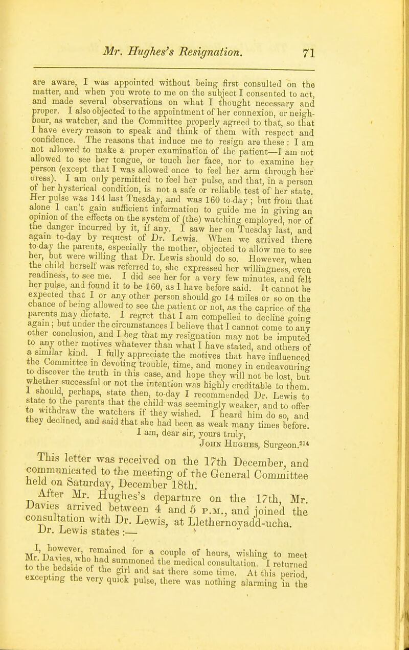 are aware, I was appointed without being first consulted on the matter, and when you wrote to me on the subject I consented to act, and made several observations on what I tliought necessary and proper. I also objected to the appointment of her connexion, or neigh- bour, as watcher, and the Committee properly agreed to that, so that I have every reason to speak and think of them witli respect and confidence. The reasons that induce me to resign are these : I am not allowed to make a proper examination of the patient—I am not allowed to see her tongue, or touch her face, nor to examine her person (except that I was allowed once to feel her arm through her tiress). I am only permitted to feel her pulse, and that, in a person of her hysterical condition, is not a safe or reliable test of her state Her pulse was 144 last Tuesday, and was 160 to-day ; but from that alone 1 can't gain sufficient information to guide me in giving an opinion of the effects on the system of (the) watching employed nor of the danger incurred by it, if any. I saw her on Tuesday last, and agam to-day by request of Dr. Lewis. When we arrived there to day the pareiits, especially the mother, objected to allow me to see her, but were wilhng that Dr. Lewis should do so. However when the child herself was referred to, she expressed her willingness even readiness, to see me. I did see her for a very few minutes, and felt her pulse, and found it to be 160, as 1 have before said. It cannot be expected that I or any other person should go 14 miles or so on the chance of being allowed to see the patient or not, as the caprice of the parents may dictate. I regret that I am compelled to decline going again ; but under the circumstances I believe that I cannot come to any other conclusion, and I beg that my resignation may not be imputed to any other motives whatever than what I have stated, and others of a sumlar kmd. _ I fully appreciate the motives that have influenced the Ummittee m devotirig trouble, time, and money in endeavouring to discover the truth in this case, and hope they will not be lost, but whether successful or not the intention was highly creditable to them 1 should, perhaps, state then, to-day I recommended Dr. Lewis to state to the parents that the child was seemingly weaker, and to offer to withdraw the watchers if they wished. 1 heard hii do so, and tbey declined, and sazd that she had been as weak many times before. I am, dear sir, yours truly, J OHN Hughes, Surgeon.^i* This letter was received on the 17th December, and communicated to the meeting- of the General Committee held on Saturday, December 18th. After Mr. Hughes's departure on the 17th, Mr Davies arrived between 4 and 6 p.m., and joined the consultation with Dr. Lewis, at Llethernoyadd-ucha. Dr. Lewis states :— > I, however remained for a couple of hours, wishing to meet Mr Davies who had summoned the medical consultation. I returned to the bedside of the girl and sat there some ti„,e. At this peHod excepting the very quick pulse, there was nothing alarming b the