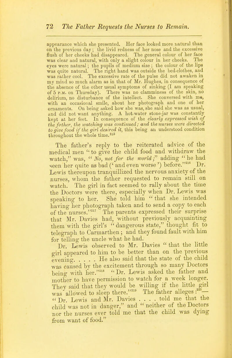 appearance which she presented. Her face looked more natural than on the previous day ; the livid redness of her nose and the excessive flush of her cheeks had disappeared. The general colour of her face ■was clear aod natural, with only a slight colour in her cheeks. The eyes were natural; the pupils of medium size ; the colour of the lips was quite natural. The right hand was outside the bed-clothes, and was rather cool. The excessive rate of the pulse did not awaken in my mind so much alarm as in that of Mr. Hughes, in consequence of the absence of tlie other usual symptoms of sinking (I am speaking of 5 P.M. on Thursday). There was no clamminess of the skin, no delirium, no disturbance of the intellect. She conversed with me, with an occasional smile, about her photograph and one of her ornaments. On being asked how she was, she said she was as usual, and did not want anything. A hot-water stone-jar was constantly kept at her feet. In consequence of the clearly expressed wish of the fother, the watching was continued; and the nurses were directed to give food if the girl desired it, this being au understood condition throughout the whole time.^^° The father's reply- to the reiterated advice of the medical men to give the child food and withdraw the watch, was,  No, not for the world;' adding he had seen her quite as bad and even worse') before.' Dr. Lewis thereupon tranquillized the nervous anxiety of the nurses, whom the father requested to remain stUl on watch. The girl in fact seemed to rally about the time the Doctors were there, especially when Dr. Lewis was speaking to her. She told him that she intended having- her photograph taken and to send a copy to each of the nurses.' The parents expressed their surprise that Mr. Davies had, without previously acquainting them with the g-irl's  dangerous state, thought fit to telegraph to Carmarthen; and they found fault with him for telling the uncle what he had. Dr. Lewis observed to Mr. Davies  that the little girl appeared to him to be better than on the previous evening He also said that the state of the child was caused by the excitement through so many Doctors being with her.'  Dr. Lewis asked the father and mother to have permission to watch for a week longer. They said that they would be willing if the little girl was allowed to sleep there.' The father alleges —  Dr. Lewis and Mr. Davies .... told me that the child was not in danger, and  neither of the Doctors nor the nurses ever told me that the child was dymg- from want of food.