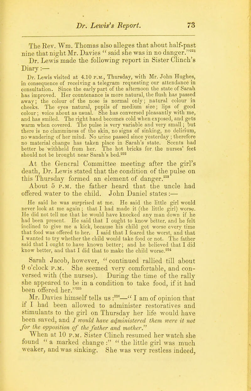 The Eev. Wm. Thomas also alleges that ahout half-past nine that night Mr. Davies  said she was in no danger.^ Dr. Lewis made the following report in Sister Clinch's Diary:— Dr. Lewis visited at 4.10 p.m., Thursday, with Mr. John Hughes, in consequence of receiving a telegram requesting our attendance in consultation. Since the early part of the aiternoon the state of Sarah has improved. Her countenance is more natural, the flush has passed away; the colour of the nose is normal only; natural colour in cheeks. The eyes natural, pupils of medium size; lips of good colour; voice ahout as usual. She has conversed pleasantly with me, and has smiled. The right hand becomes cold when exposed, and gets warm when covered. The pulse is very variable and very small; but there is no clamminess of the skin, no signs of sinking, no delirium, no wandering of her mind. No urine passed since yesterday ; therefore no material change has taken place in Sarah's state. Scents had better be withheld from her. The hot bricks for the nurses' feet should not be brought near Sarah's bed.^^^ At the General Committee meeting after the girl's death, Dr. Lewis stated that the condition of the pulse on this Thursday formed an element of danger.'^ About 6 P.M. the father heard that the uncle had offered water to the child. John Daniel states:— He said he was surprised at me. He said the little girl would never look at me again ; that I had made it (the little girl) worse. He did not tell me that he would have knocked any man down if he had been present. He said that I ought to know better, and he felt inclined to give me a kick, because his child got worse every time that food was offered to her. I said that I feared the worst, and that I wanted to try whether the child would take food or not. The father said that I ought to have known better; and he believed that I did know better, and that I did that to make the child worse. Sarah Jacob, however, ''continued rallied till about 9 o'clock P.M. She seemed very comfortable, and con- versed with (the nurses). During the time of the rally she appeared to be in a condition to take food, if it had been offered her.^ Mr. Davies himself tells us -^^^— I am of opinion that if I had been allowed to administer restoratives and stimulants to the girl on Thursday her life would have been saved, and / would have administered them were it not for the opposition of the father and mother. When at 10 p.m. Sister Clinch resumed her watch she found  a marked change :  the little girl was much weaker, and was sinking. She was very restless indeed,