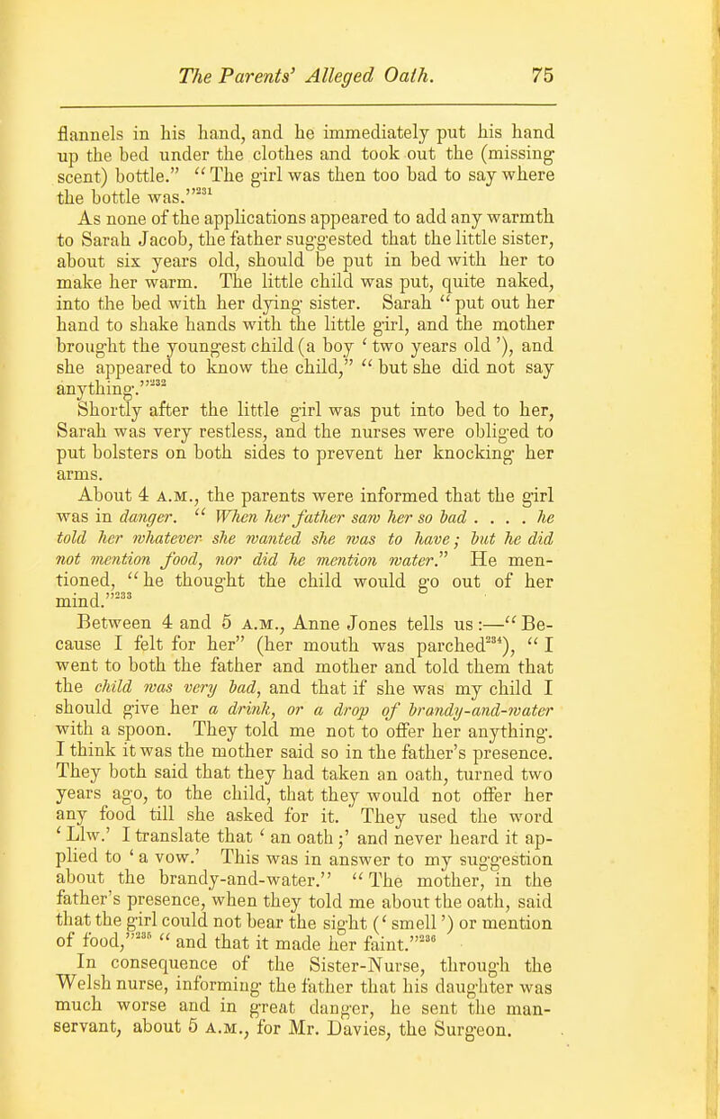 flannels in his hand, and he immediately put his hand up the bed under the clothes and took out the (missing scent) bottle.  The g'irl was then too bad to say where the bottle was.' As none of the applications appeared to add any warmth to Sarah Jacob, the father sug-g-ested that the little sister, about six years old, should be put in bed with her to make her warm. The little child was put, quite naked, into the bed with her dying sister. Sarah  put out her hand to shake hands with the little girl, and the mother brought the youngest child (a boy ' two years old '), and she appeared to know the child,  but she did not say anything.^ Shortly after the little girl was put into bed to her, Sarah was very restless, and the nurses were obliged to put bolsters on both sides to prevent her knocking her arms. About 4 A.M., the parents were informed that the girl was in danger.  When her father saw her so had . ... he told her whatever she wanted she was to have; hut he did not mention food, nor did he mention water. He men- tioned, ''he thought the child would go out of her mind.'^' Between 4 and 5 a.m., Anne Jones tells us :— Be- cause I felt for her (her mouth was parched^'^),  I went to both the father and mother and told them that the child was very bad, and that if she was my child I should give her a drink, or a drop of hrandy-and-water with a spoon. They told me not to offer her anything. I think it was the mother said so in the father's presence. They both said that they had taken an oath, turned two years ago, to the child, that they would not offer her any food till she asked for it. * They used the word ' Llw.' I translate that ' an oathand never heard it ap- plied to ' a vow.' This was in answer to my suggestion about the brandy-and-water. The mother, in the father's presence, when they told me about the oath, said that the girl could not bear the sight (' smell') or mention of food,''^  and that it made her faint.='' In consequence of the Sister-Nurse, through the Welsh nurse, informing the father that his daughter was much worse and in great danger, he sent the man- servant, about 6 A.M., for Mr. Davies, the Surgeon.