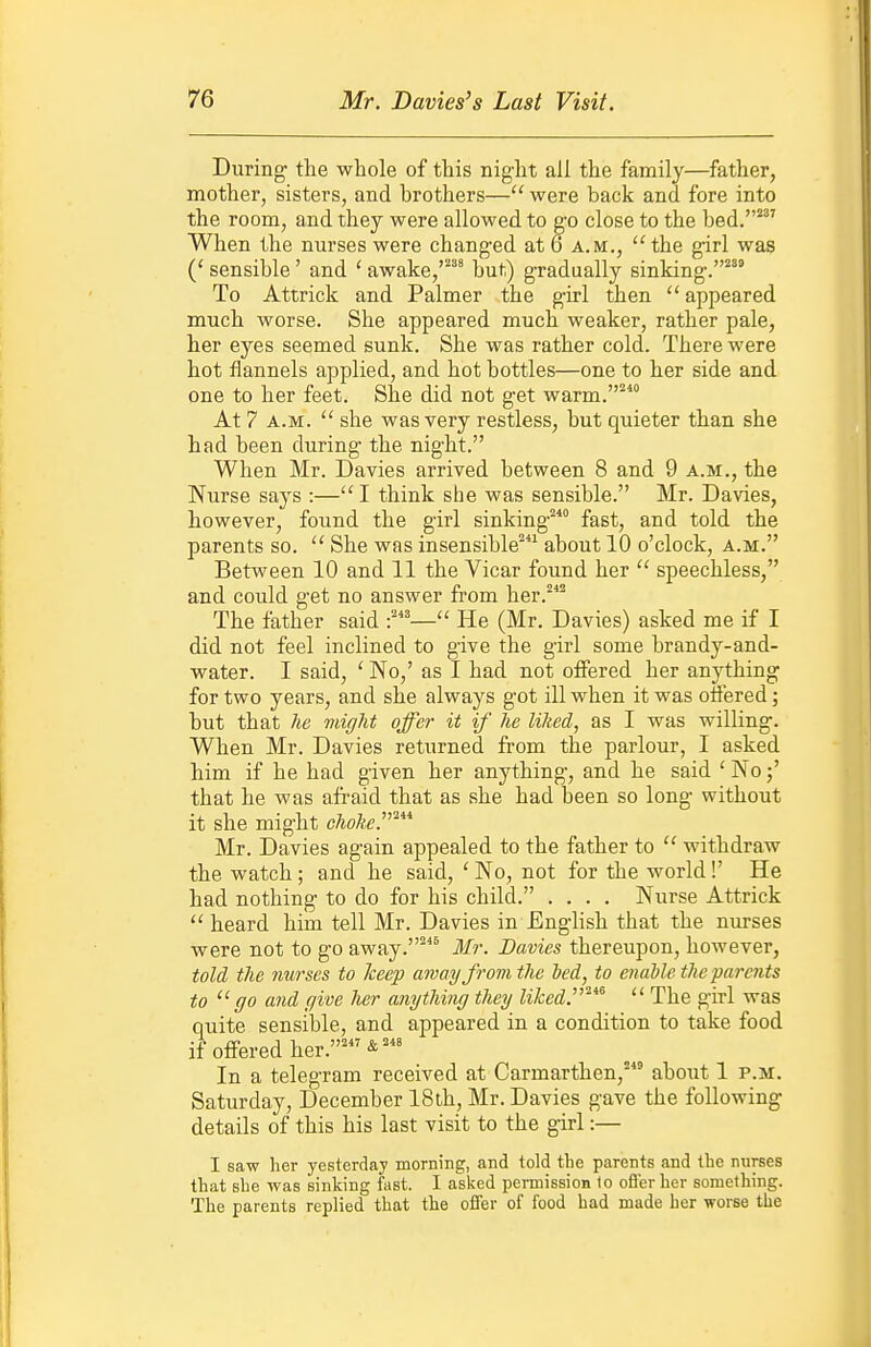 During the whole of this night all the family—father, mother, sisters, and brothers— were back and fore into the room, and they were allowed to g-o close to the bed.* When the nurses were changed at 6 a.m., the girl was (' sensible' and ' awake, but) gradually sinking.^^' To Attrick and Palmer the girl then  appeared much worse. She appeared much weaker, rather pale, her eyes seemed sunk. She was rather cold. There were hot flannels applied, and hot bottles—one to her side and one to her feet. She did not get warm. At 7 A.M.  she was very restless, but quieter than she had been during the night. When Mr. Davies arrived between 8 and 9 a.m., the Nurse says :— I think she was sensible. Mr. Davies, however, found the girl sinking fast, and told the parents so. She was insensible' about 10 o'clock, a.m. Between 10 and 11 the Vicar found her  speechless, and could get no answer from her.^ The father said — He (Mr. Davies) asked me if I did not feel inclined to give the girl some brandy-and- water. I said, ' No,' as I had not offered her anything for two years, and she always got ill when it was offered; but that he might offer it if he lihed, as I was willing. When Mr. Davies returned from the parlour, I asked him if he had given her anything, and he said ' No that he was afraid that as she had been so long without it she might cAo^e.* Mr. Davies again appealed to the father to  withdraw the watch; and he said, ' No, not for the world!' He had nothing to do for his child. .... Nurse Attrick  heard him tell Mr. Davies in English that the nurses were not to go away.'* Mr. Davies thereupon, however, told the nurses to keep amayfrom the hed, to enable the parents to go and give her anything they liked.'^^^  The girl was quite sensible, and appeared in a condition to take food if offered her.'&' In a telegram received at Carmarthen,' about 1 p.m. Saturday, December 18th, Mr. Davies gave the following details of this his last visit to the girl:— I saw her yesterday morning, and told the parents and the nurses that she was sinking fast. I asked permission 1o ofler her something. The parents replied that the offer of food had made her worse the
