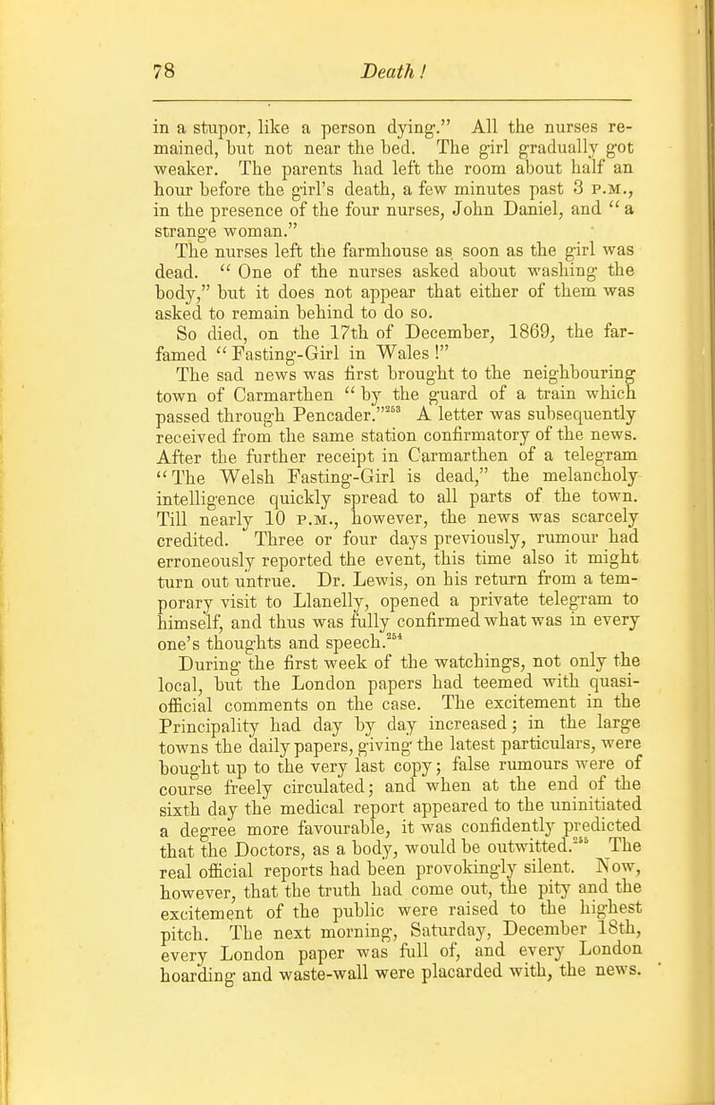 in a stupor, like a person dying. All the nurses re- mained, but not near the bed. The girl gradually got weaker. The parents had left the room about half an hour before the girl's death, a few minutes past 3 p.m., in the presence of the four nurses, John Daniel, and  a strange woman. The nurses left the farmhouse as soon as the girl was dead. One of the nurses asked about M'ashing the body, but it does not appear that either of them was asked to remain behind to do so. So died, on the 17th of December, 1869, the far- famed  Fasting-Girl in Wales ! The sad news was first brought to the neighbouring town of Carmarthen  by the guard of a train which passed through Pencader.' A letter was subsequently received from the same station confirmatory of the news. After the further receipt in Carmarthen of a telegram ''The Welsh Fasting-Girl is dead, the melancholy intelligence quickly spread to all parts of the town. Till nearly 10 p.m., however, the news was scarcely credited. Three or four days previously, rumour had erroneously reported the event, this time also it might turn out untrue. Dr. Lewis, on his return from a tem- porary visit to Llanelly, opened a private telegram to himself, and thus was fully confirmed what was in every one's thoughts and speech.* During the first week of the watchings, not only the local, but the London papers had teemed with quasi- official comments on the case. The excitement in the Principality had day by day increased; in the large towns the daily papers, giving the latest particulars, were bought up to the very last copy; false rumours were of course freely circulated; and when at the end of the sixth day the medical report appeared to the uninitiated a degree more favourable, it was confidently predicted that the Doctors, as a body, would be outwitted.' The real official reports had been provokingly silent. Kow, however, that the truth had come out, the pity and the excitement of the public were raised to the highest pitch. The next morning, Saturday, December 18th, every London paper was full of, and every London hoarding and waste-wall were placarded with, the news.