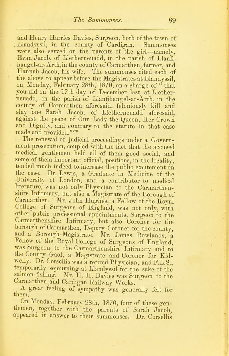 and Henry Harries Davies, Surgeon, both of the town of . Llandyssil, in the county of Cardig-an. Summonses were also served on the parents of the girl—namely, Evan Jacob, of Lletherneuadd, in the parish of Llann- hangel-ar-Arth,in the county of Carmarthen, farmer, and Hannah Jacob, his wife. The summonses cited each of the above to appear before the Magistrates at Llandyssil, on Monday, February 28th, 1870, on a charge of  that you did on the 17th day of December last, at Llether- neuadd, in the parish of Llanfihangel-ar-Arth, in the county of Carmarthen aforesaid, feloniously kill and slay one Sarah Jacob, of Lletherneuadd aforesaid, against the peace of Our Lady the Queen, Her Crown and Dignity, and contrary to the statute in that case made and provided. The renewal of judicial proceedings under a Govern- ment prosecution, coupled with the fact that the accused medical gentlemen held all of them good social, and some of them important official, positions, in the locality, tended much indeed to increase the public excitement on the case. Dr. Lewis, a Graduate in Medicine of the University of London, and a contributor to medical literature, was not only Physician to the Carmarthen- shire Infirmary, but also a Magistrate of the Borough of Carmarthen. Mr. John Hughes, a Fellow of the Royal College of Surgeons of England, was not only, with other public professional appointments. Surgeon' to the Carmarthenshire Infirmary, but also Coroner for the borough of Carmarthen, Deputy-Coroner for the county, and a Borough-Magistrate. Mr. James Rowlands, a Fellow of the Royal College of Surgeons of England, was Surgeon to the Carmarthenshire Infirmary and to the County Gaol, a Magistrate and Coroner for Kid- welly. Dr. Corsellis was a retired Physician, and F.L.S., temporarily sojourning at Llandyssil for the sake of the salmon-fishing. Mr. H. H. Davies was Surgeon to the Carmarthen and Cardigan Railway Works. A great feeling of sympathy was generally felt for them. On Monday, February 28th, 1870, four of these gen- tlemen, together with the parents of Sarah Jacob, appeared in answer to their summonses. Dr. Corsellis