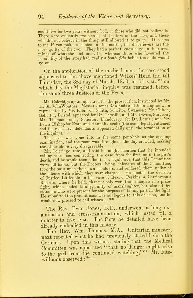 could live for two years without food, or those who did not believe it. There were e\nJently two classes of Doctors in the case, and those who did not believe in the thing, still allowed it to go on. It seems to me, if you make a choice in the matter, the disbelievers are the more guilty of the two. They had a perfect knowledge in their own minds, of what the end must be, whereas those who favoured the possibility of the story had really a bona fide belief the child would go on. On the application of the medical men, tlie case stood adjourned to the above-mentioned Wilkes' Head Inn till Thursday, the 3rd day of March, 1870, at 11 a.m.,* on which day the Mag-isterial inquiry was resumed, before the same three Justices of the Peace. Mr. Coleridge again appeared for the prosecution, instructed by Mr. H. St. JohnWontner ; Messrs. James Rowlands and John Hughes were represented by Mr. Eobiuson Smith, Solicitor, Swansea; Mr. Clifton, Solicitnr, Bristol, appeared for Dr. Corsellis, and Mr. Davies, Surgeon ; Mr. Thomas Jones, Solicitor, Llandovery, for Dr. Lewis ; and Mr. Lewis Bishop for Evan and Hannah Jacob: (the same legal gentlemen and the respective defendants appeared daily until the termination of the inquiry). The case was gone into in the same pent-hole as the opening examination, and the room was throughout the day crowded, making the atmosphere very disagreeable. Mr. Coleridge rose, and said he might mention that he intended calling witnesses connecting the case from the first, until the girl's death, and he would then sulsmit as a legal issue, that this Committee were all liable, but the Doctors, being delegates of the Committee, took the onus upon their own shoulders, and rendered them guilty of the offence with which they were charged. He quoted the decision of Justice Littledale in the case of Rex. v. Perkins, 4, Carrington's Reports, where he held, that not only were the principals in a prize- fight, which ended fatally, guilty of manslaughter, but also all by- standers who were present for the purpose of taking part in the fight. He submitted the present case was analogous to this decision, and he would now proceed to call witnesses.^'^ The Rev, Evan Jones, B.D., underwent a long- ex- amination and cross-examination, which lasted till a quarter to five p.m. The facts he detailed have been already embodied in this history. The Rev. Wm. Thomas, M.A., Unitarian minister, next repeated what he had previously stated before the Coroner. Upon this witness stating that the Medical Committee was appointed  that no danger might arise to the girl from the continued watching,' Mr. Fitz- williams observed —