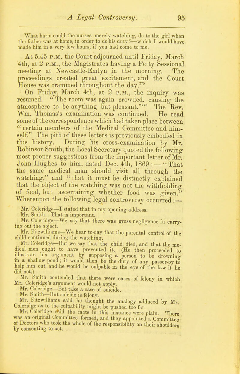 What harm could the nurses, merely watching, do to the girl when the father was at home, in order to do his duty ?—wliich I would have made him in a very few hours, if you had come to me. At 5.45 P.M. the Court adjourned until Friday, March 4th, at 2 P.M., the Magistrates having- a Petty Sessional meeting at Newcastle-Emlyn in the morning-. The proceedings created great excitement, and the Court House was crammed throughout the day.'' On Friday, March 4th, at 2 p.m., the inquiry was resumed.  The room was again crowded, causing- the atmosphere to be anything- but pleasant.' The Rev. Wm. Thomas's examination was continued. He read some ofthe correspondence which had taken place between  certain members of the Medical Committee and him- self. The pith of these letters is previously embodied in this history. During his cross-examination by Mr. Robinson Smith, the Local Secretary quoted the following most proper suggestions from the important letter of Mr. John Hughes to him, dated Dec. 4th, 1869 : —That the same medical man should visit all through the watching, and  that it must be distinctly explained that the object of the watching was not the withholding of food, but ascertaining whether food was given. Whereupon the following- legal controversy occurred:— Mr. Coleridge—I stated that in my opening address. Mr. Smith —That is important. Mr. Coleridge—We say that there was gross negligence in carry- inp out the object. Mr. Fitzwiliiams—We hear to-day that the parental control of the child continued during the watching. Mr. Coleridge—But we say that the child died, and that the me- dical men ought to have prevented it. (He then proceeded to illustrate his argurnent by supposing a person to be drowning in a shallow pond ; it would then be the duty of any passer-by to help him out, and he would be culpable in the eye of the law if he did not.) Mr. Smith contended that there were cases of felony in which Mr. Coleridsre's argument would not apply. Mr. Coleridge—But take a case of suicide. Mr. Smith—But suicide is felony. Mr. Fitzwiliiams said he thought the analogy adduced by Mr. Coleridge as to the culpability might be pushed too far. Mr. Coleridge *id the facts in this instance were plain. There was an original Committee formed, and they appointed a Committee of Doctors who took the whole of the responsibility on their shoulders by consenting to act.