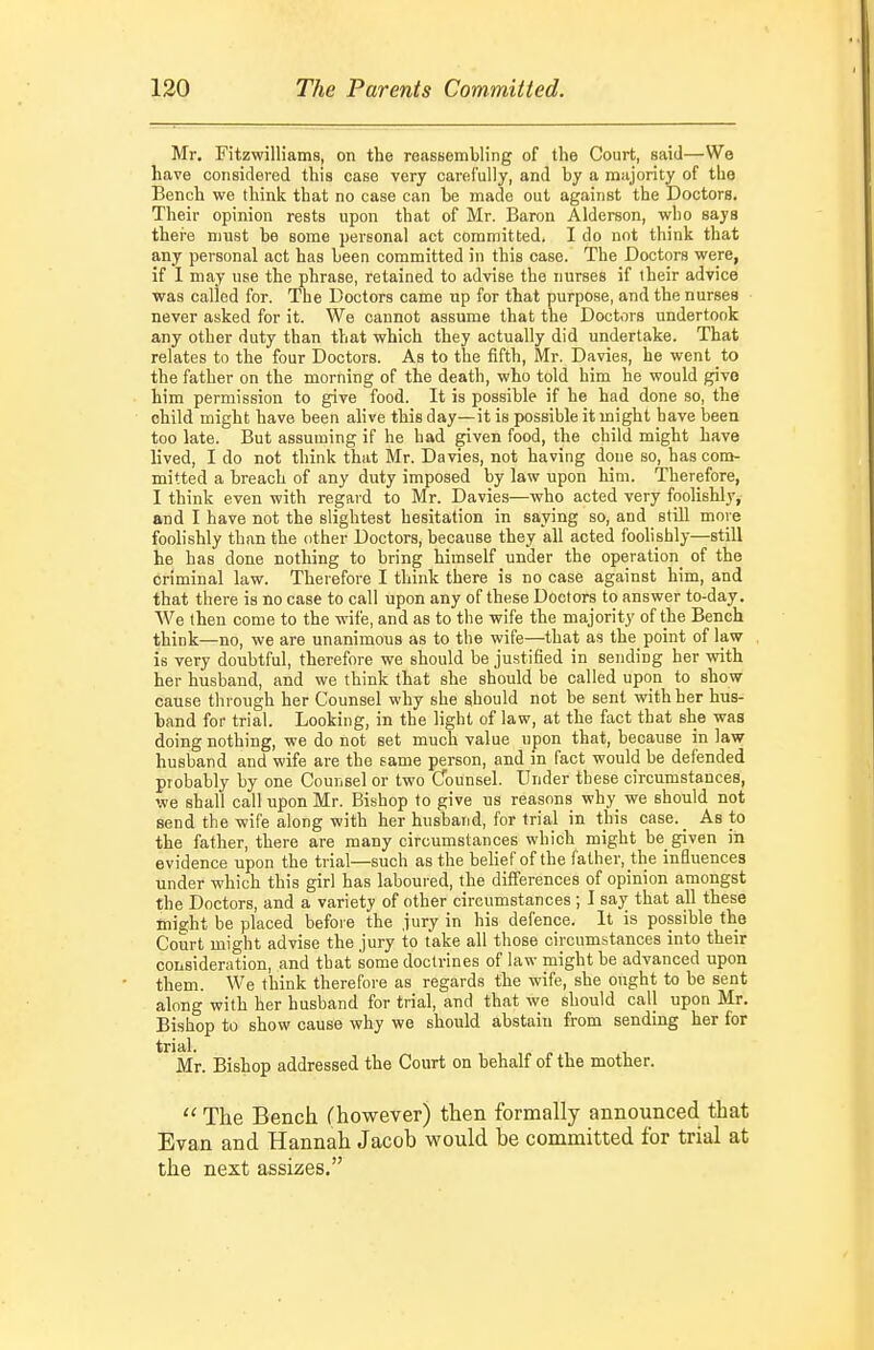 Mr. Fitzwilliams, on the reasuembling of the Court, said—We have considered this case very carefully, and by a majority of the Bench we think that no case can he made out against the Doctors, Their opinion rests upon that of Mr. Baron Alderson, who says there must he some personal act committed. I do not think that any personal act has been committed in this case. The Doctors were, if I may use the phrase, retained to advise the nurses if their advice was called for. The Doctors came up for that purpose, and the nurses never asked for it. We cannot assume that the Doctors undertook any other duty than that which they actually did undertake. That relates to the four Doctors. As to the fifth, Mr. Davies, he went to the father on the morning of the death, who told him he would give him permission to give food. It is possible if he had done so, the child might have been alive this day—it is possible it might have been too late. But assuming if he had given food, the child might have lived, I do not think that Mr. Davies, not having doue so, has com- mitted a breach of any duty imposed by law upon him. Therefore, I think even with regard to Mr. Davies—who acted very foolishly, and I have not the slightest hesitation in saying so, and still move foolishly than the other Doctors, because they all acted foolishly—still he has done nothing to bring himself under the operation of the criminal law. Therefore I think there is no case against him, and that there is no case to call upon any of these Doctors to answer to-day. We then come to the wife, and as to the wife the majority of the Bench think—no, we are unanimous as to the wife—that as the point of law is very doubtful, therefore we should be justified in sending her with her husband, and we think that she should be called upon to show cause through her Counsel why she should not be sent with her hus- band for trial. Looking, in the light of law, at the fact that she was doing nothing, we do not set much value upon that, because in law husband and wife are the same person, and in fact would be defended probably by one Counsel or two Counsel. Under these circumstances, we shall call upon Mr. Bishop to give us reasons why we should not send the wife along with her husband, for trial in this case. _ As to the father, there are many circumstances which might be given in evidence upon the trial—such as the belief of the father, the influences under which this girl has laboured, the differences of opinion amongst the Doctors, and a variety of other circumstances ; I say that all these might be placed before the jury in his defence. It is possible the Court might advise the jury to take all those circumstances into their consideration, and that some doctrines of law might be advanced upon them. We think therefore as regards the wife, she ought to be sent along with her husband for trial, and that we should call upon Mr. Bishop to show cause why we should abstain from sending her for trial. Mr. Bishop addressed the Court on behalf of the mother.  The Bench (however) then formally announced that Evan and Hannah Jacob would be committed for trial at the next assizes,