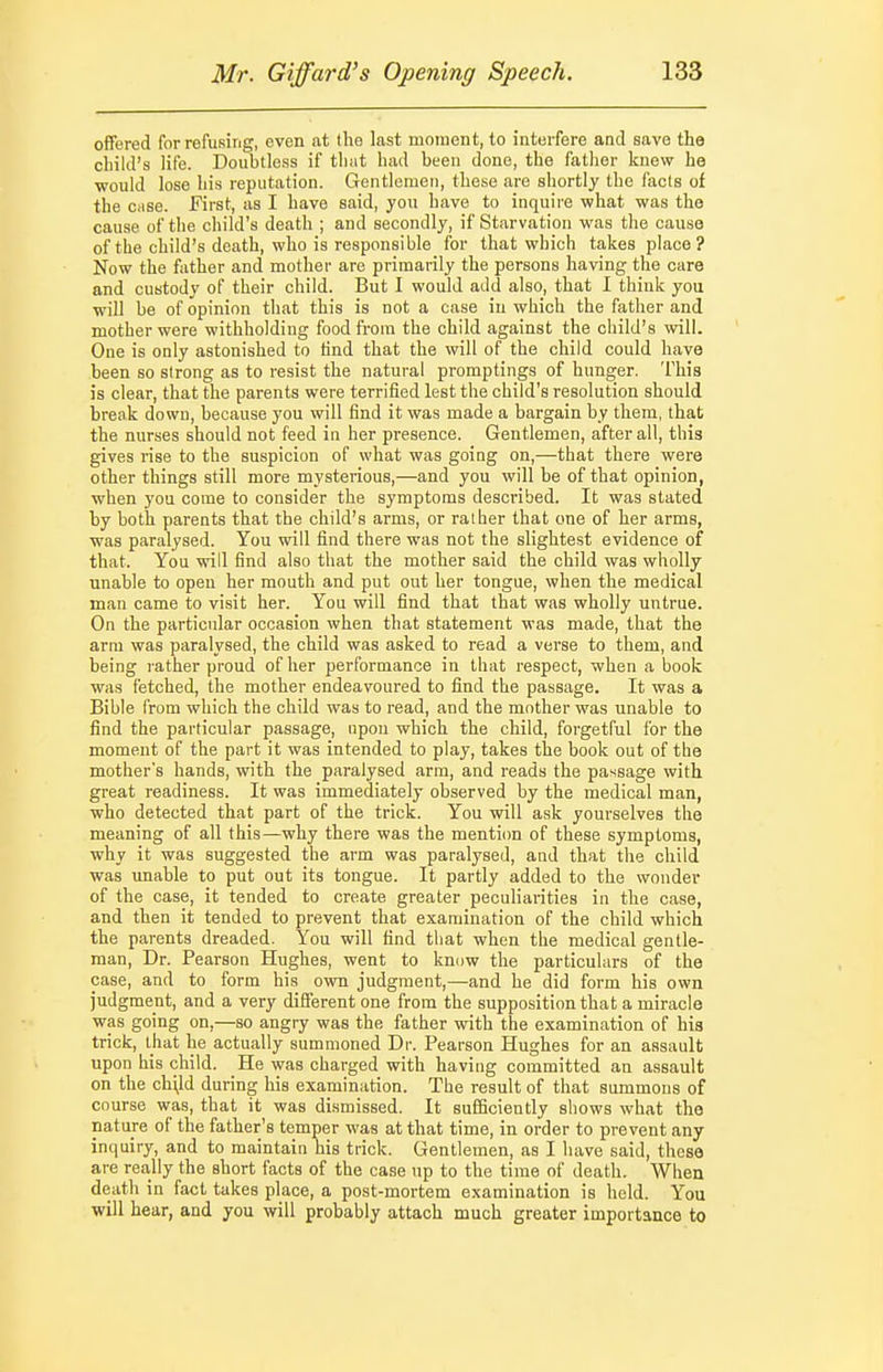 offered for refusing, even at the last moineiit, to interfere and save the ciiikl's life. Doubtless if tluit had been done, the fatlier knew he ■would lose his reputation. Gentlemen, these are shortly the facts of the case. First, as I have said, you have to inquire what was the cause of the child's death ; and secondly, if Starvation was the cause of the child's death, who is responsible for that which takes place? Now the father and mother are primarily the persons having the care and custody of their child. But I would add also, that I think you will be of opinion that this is not a case iu which the father and mother were withholding food from the child against the child's will. One is only astonished to find that the will of the child could have been so strong as to resist the natural promptings of hunger. This is clear, that the parents were terrified lest the child's resolution should break down, because you will find it was made a bargain by them, that the nurses should not feed in her presence. Gentlemen, after all, this gives rise to the suspicion of what was going on,—that there were other things still more mysterious,—and you will be of that opinion, when you come to consider the symptoms described. It was stated by both parents that the child's arms, or rather that one of her arms, was paralysed. You will find there was not the slightest evidence of that. You will find also that the mother said the child was wholly unable to open her mouth and put out her tongue, when the medical man came to visit her. You will find that that was wholly untrue. On the particular occasion when that statement was made, that the arm was paralysed, the child was asked to read a verse to them, and being rather proud of her performance in that respect, when a book was fetched, the mother endeavoured to find the passage. It was a Bible from which the child was to read, and the mother was unable to find the particular passage, upon which the child, forgetful for the moment of the part it was intended to play, takes the book out of tbe mother's hands, with the paralysed arm, and reads the passage with great readiness. It was immediately observed by the medical man, who detected that part of the trick. You will ask yourselves the meaning of all this—why there was the mention of these symptoms, why it was suggested the arm was paralysed, and that the child was unable to put out its tongue. It partly added to the wonder of the case, it tended to create greater peculiarities in the case, and then it tended to prevent that examination of the child which the parents dreaded. You will find that when the medical gentle- man, Dr. Pearson Hughes, went to know the particulars of the case, and to form his own judgment,—and he did form his own judgment, and a very different one from the supposition that a miracle was going on,—so angry was the father with the examination of his trick, that he actually summoned Dr. Pearson Hughes for an assault upon his child. He was charged with having committed an assault on the chyd during his examination. The result of that summons of course was, that it was dismissed. It sufficiently shows what the nature of the father's temper was at that time, in order to prevent any inquiry, and to maintain his trick. Gentlemen, as I have said, these are really the short facts of the case up to the time of death. When death in fact takes place, a post-mortem examination is hold. You will hear, and you will probably attach much greater importance to