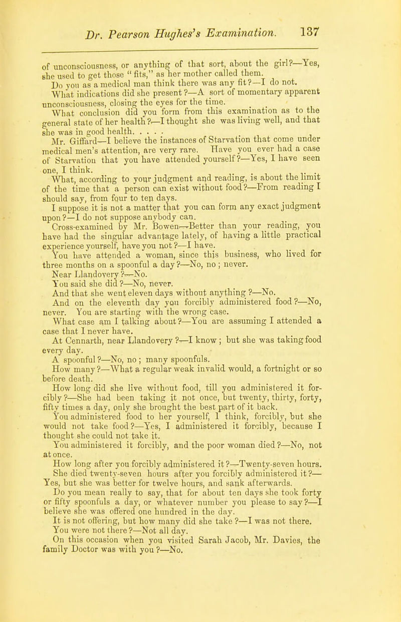 of unconsciousness, or anything of that sort, about the girl?—Yes, she used to get those  fits, as her mother called them. Do yon as a medical man think there was any fit?—I do not. What indications did she present ?—A sort of momentary apparent unconsciousness, closing the eyes for the time. What conclusion did you form from this examination as to the general state of her health ?—I thought she was living well, and that she was in good health Mr. Giffard—I believe the instances of Starvation that come under medical men's attention, are very rare. Have you ever had a case of Starvation that you have attended yourself ?—Yes, 1 have seen one, I think. _ _ i v • ■What, according to your judgment and reading, is about the limit of the time that a person can exist without food ?—From reading I should say, from four to tep days. I suppose it is not a matter that you can form any exact judgment upon?—I do not suppose anybody can. Cross-examined by Mr. Bowen---Better than _ your reading, you have had the singular advantage lately, of having a little practical experience yourself, have you not ?—I have. You have attended a woman, since thjs business, who lived for three months on a spoonful a day?—No, no; never. Near Llandovery ?—No. You said she did ?—No, never. And that she went eleven days without anything ?—No. And on the eleventh day you forcibly administered food?—No, never. You are starting with the wrong case. What case am I talking about ?—You are assuming I attended a case that 1 never have. At Cennarth, near Llandovery ?-^I know ; but she was taking food every day. A spoonful ?—No, no ; many spoonfuls. How many ?—What a regular weak invalid, would, a fortnight or so before death. How long did she live without food, till you administered it for- cibly ?—She had been taking it not once, but twenty, thirty, forty, fifty times a day, only she brought the best part of it back. You administered food to her yourself, 1 think, forcibly, but she would not take food?—Yes, I administered it forcibly, because I thought she could not take it. You administered it forcibly, and the poor woman died ?—No, not at once. How long after you forcibly administered it ?—Twenty-seven hours. She died twenty-seven hours after you forcibly administered it?— Yes, but she was better for twelve hours, and sank afterwards. Do you mean really to say, that for about ten days .she took forty or fifty spoonfuls a day, or whatever number you please to say?—I believe she was offered one hundred in the day. It is not offering, but how many did she take ?—I was not there. You were not there?—Not all day. On this occasion when you visited Sarah Jacob, Mr. Davies, the family Doctor was with you ?—No.