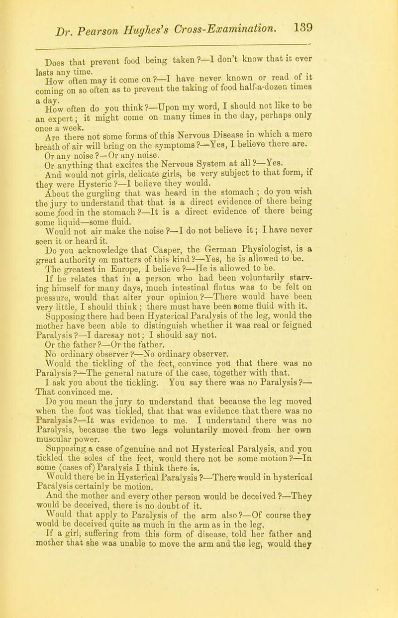 Does that prevent food being taken ?—1 don't know that it ever lasts any time. ' , , i r How often may it come on ?—I have never known or road ot it coming on so often as to prevent the taking of food half a-dozen times * How often do you think?—Upon my word, I should not like to be an expert; it might come on many times in the day, perhaps only once a week. . i • i Are there not some forms of this Neiwous Disease in which a mere breath of air will bring on the symptoms?—Yes, I believe there are. Or anv noise ?—Or any noise. Or anything that excites the Nervous System at all ?—Yes. And would not girls, delicate girls, be very subject to that form, if they were Hysteric ?—1 believe they would. About the gurgling that was heard in the stomach ; do you wish the jury to understand that that is a direct evidence of there being some food in the stomach ?—It is a direct evidence of there being some liquid—some fluid. Would not air make the noise ?—I do not believe it; I have never seen it or heard it. Do you acknowledge that Casper, the German Physiologist, is a great authority on matters of this kind?—Yes, he is allowed to be. The greatest in Europe, I believe ?—He is allowed to be._ If he relates that in a person who had been voluntarily starv- ing himself for many days, much intestinal flatus was to be felt on pressure, would that alter your opinion ?—There would have been very little, I should think ; there must have been gome fluid with it. Supposing there had been Hysterical Paralysis of the leg, would the mother have been able to distinguish whether it was real or feigned Paralysis ?—I daresaj' not; I should say not. Or the father?—Or the father. No ordinary observer ?—No ordinary observer. Would the tickling of the feet, convince you that there was no Paralysis ?—The general nature of the case, together with that. I ask you about the tickling. You say there was no Paralysis ?— That convinced me. Do you mean the jury to understand that because the leg moved when the foot was tickled, that that was evidence that there was no Paralysis ?—It was evidence to me. I understand there was no Paralysis, because the two legs voluntarily moved from her own muscular power. Supposing a case of genuine and not Hysterical Paralysis, and you tickled the soles of the feet, would there not be some motion?—In some (cases of) Paralysis I think thefe is. Would there be in Hysterical Paralysis ?—Thefe would in hysterical Paralysis certainly be motion. And the mother and every other person would be deceived ?—They would be deceived, there is no doubt of it. Would that apply to Paralysis of the arm also?—Of course they would be_ deceived quite as much in the arm as in the leg. If a girl, suffering from this form of disease, told her father and mother that she was unable to move the arm and the leg, would they