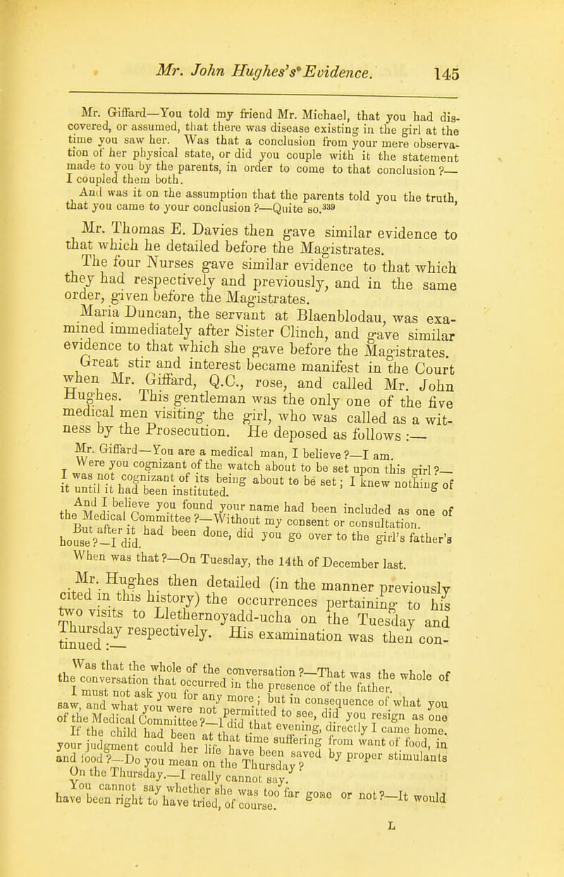 Mr. Giffard—You told my friend Mr. Michael, that you had dis- covered, or assumed, that there was disease existing in the girl at the time you saw her. Was that a conclusion from your mere observa- tion of her physical state, or did you couple with it the statement made to you by the parents, in order to come to that conclusion ?— I coupled them both. Anil was it on rhe assumption that the parents told you the truth that you came to your conclusion ?—Quite so.^^ ' Mr. Thomas E. Davies then gave similar evidence to that which he detailed before the Magistrates. The four Nurses gave similar evidence to that which they had respectively and previously, and in the same order, given before the Magistrates. Maria Duncan, the servant at Blaenblodau, was exa- mined immediately after Sister Clinch, and gave similar evidence to that which she gave before the Magistrates. Great stir and interest became manifest in the Court when Mr. Giffard, Q.C., rose, and called Mr. John Jluglies. ihis gentleman was the only one of the five medical men visiting the girl, who was called as a wit- ness by the Prosecution. He deposed as follows Mr. Giffard—You are a medical man, I believe?—I am Were you cognizant of the watch about to be set upon this drl ?— fi,^M P/'^^ your name had been included as one of Bn afW i^T^'f ^'T^''^??' '^ ^^^^'^t - consultation house P-I did. ^''^ ^° ^'^^ father's When was that?-On Tuesday, the 14th of December last. nit^'^.'l^^f ^^''l ^^^''^^^ (in the manner previously med m this history) the occurrences pertaining to his On the Thursday.-I really cannot say.