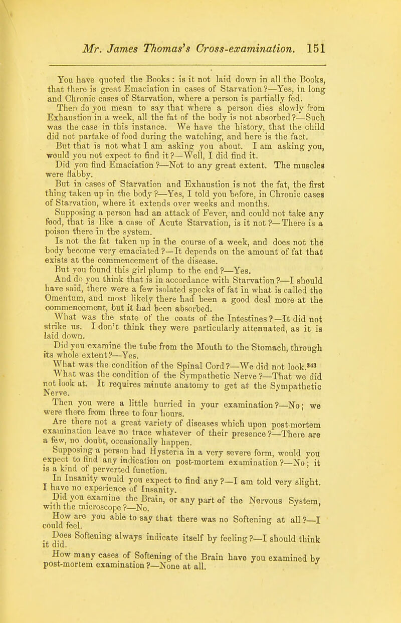 You have quoted the Books : is it not laid down in all the Books, that there is great Emaciation in cases of Starvation?—Yes, in long and Chronic cases of Starvation, where a person is partially fed. Then do you mean to say that where a person dies slowly from Exhaustion in a week, all the fat of the body is not absorbed?—Such was the case in this instance. We have the history, that the child did not partake of food during the watching, and here is the fact. But that is not what I am asking you about. I am asking you, would you not expect to find it?—-Well, I did find it. Did you find Emaciation ?—Not to any great extent. The muscles were Habby. But in cases of Starvation and Exhaustion is not the fat, the first thing taken up in the body ?—Yes, I told you before, in Chronic cases of Starvation, where it extends over weeks and months. Supposing a person had an attack of Fever, and could not take any food, that is like a case of Acute Starvation, is it not ?—There is a poison there in the system. Is not the fat taken up in the course of a week, and does not the body become very emaciated ?—It depends on the amount of fat that exists at the commencement of the disease. But you found this girl plump to the end ?—Yes. And do yon think that is in accordance with Starvation ?—I should have said, there were a few isolated specks of fat in what is called the Omentum, and most likely there had been a good deal more at the oomnienoement, but it had been absorljed. What was the state of the coats of the Intestines ?—It did not strike us. I don't think they were particularly attenuated, as it is laid down. Did you examine the tube from the Mouth to the Stomach, through its whole extent ?—Yes. What was the condition of the Spinal Cord?—We did not look.'*' What was the condition of the Sympathetic Nerve ?—That we did not look at It requires minute anatomy to get at the Sympathetic Nerve. Then you were a little hurried ia your examination ?—No; we were there from three to four hours. Are there not a great variety of diseases which upon post mortem exammation leave no trace whatever of their presence ?—There are a few, no doubt, occasionally happen. Supposing a person had Hysteria in a very severe form, would you expect to find any indication on post-mortem examination ?—No • it 18 a kmd of perverted function. In Insanity would you expect to find any ?—I am told very slight. 1 have no experience of Insanity. Did you examine the Brain, or any part of the Nervous System, with tiie microscope ?—No. ^ > How are you able to say that there was no Softening at all ?—I could feel. it dlr^ ^°''«'»ii»S ^■Iways indicate itself by feeling ?—I should think How many cases of Softening of the Brain have you examined bv post-mortem examination ?—None at all.