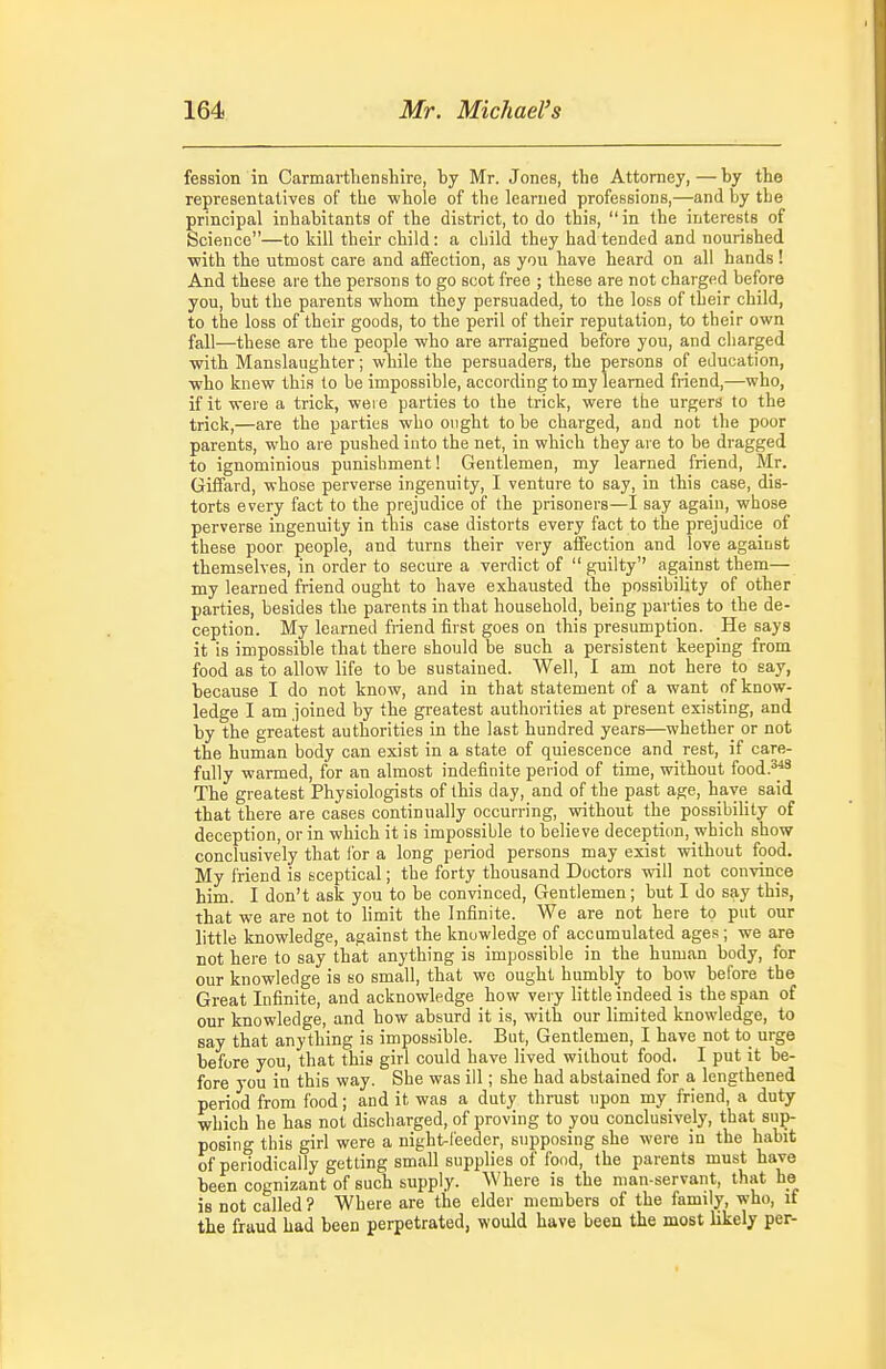 fession in Carmarthenshire, by Mr. Jones, the Attorney,—by the representatives of the ■whole of the learned professions,—and by the principal inhabitants of the district, to do this, in the interests of Science—to kill their child: a child they had tended and nourished with the utmost care and affection, as you have heard on all hands! And these are the persons to go scot free ; these are not charged before you, but the parents whom they persuaded, to the loss of their child, to the loss of their goods, to the peril of their reputation, to their own fall—these are the people who are arraigned before you, and charged with Manslaughter; while the persuaders, the persons of education, who knew this to be impossible, according to my learned friend,—who, if it were a trick, were parties to the trick, were the urgers to the trick,—are the parties who ought to be charged, and not the poor parents, who are pushed into the net, in which they are to be dragged to ignominious punishment 1 Gentlemen, my learned friend, Mr. Giffard, whose perverse ingenuity, I venture to say, in this case, dis- torts every fact to the prejudice of the prisoners—I say again, whose perverse ingenuity in this case distorts every fact to the prejudice of these poor people, and turns their very affection and love against themselves, in order to secure a verdict of guilty'' against them— my learned friend ought to have exhausted the possibility of other parties, besides the parents in that household, being parties to the de- ception. My learned friend first goes on this presumption. He says it is impossible that there should be such a persistent keeping from food as to allow life to be sustained. Well, I am not here to say, because I do not know, and in that statement of a want of know- ledge I am joined by the greatest authorities at present existing, and by the greatest authorities in the last hundred years—whether or not the human body can exist in a state of quiescence and rest, if care- fully warmed, for an almost indefinite period of time, without food.^''^ The greatest Physiologists of this day, and of the past age, have said that there are cases continually occurring, without the possibility of deception, or in which it is impossible to believe deception, which show conclusively that lor a long period persons may exist without food. My friend is sceptical; the forty thousand Doctors will not convince him. I don't ask you to be convinced, Gentlemen ; but I do say this, that we are not to limit the Infinite. We are not here to put our little knowledge, against the knowledge of accumulated ages; we are not here to say that anything is impossible in the human body, for our knowledge is so small, that we ought humbly to bow before the Great Infinite, and acknowledge how very little indeed is the span of our knowledge, and how absurd it is, with our limited knowledge, to say that anything is impossible. But, Gentlemen, I have not to urge before you, that this girl could have lived without food. I put it be- fore you in this way. She was ill; she had abstained for a lengthened period from food; and it was a duty thrust upon my friend, a duty which he has not discharged, of proving to you conclusively, that sup- posing this giri were a night-feeder, supposing she were in the habit of periodically getting small supplies of food, the parents must have been cognizant of such supply. Where is the man-servant, that he is not called ? Where are the elder members of the family, who, if the fraud had been perpetrated, would have been the most likely per-