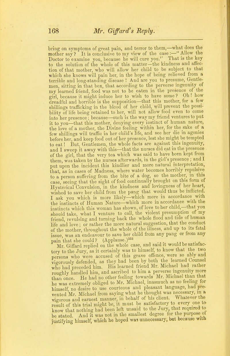 tring on symptoms of great pain, and terror to them,—what does the mother say ? It is conclusive to my -(new of the case :— Allow the Doctor to examine you, because he will cure you.'' That is the key to the solution of the whole of this matter—the kindness and affec- tion of that mother, who will allow her child to be subject to that which she knows will pain her, in the hope of being relieved from a terrible and long-standing disease ! And are you to presume, Gentle- men, sitting in that box, that according to the perverse ingenuity of my learned friend, food was not to be eaten in the presence of the girl, because it might induce her to wish to have some ? Oh ! how dreadful and horrible is the supposition—that this mother, for a few shillings trafficking in the blood of her child, will prevent the possi- bility of life being retained to her, will not allow food even to come into her presence ; because—such is the way my friend ventures to put it to you—that this mother, denying every instinct of human nature, the love of a mother, the Divine feeling within her, for the sake of a few shillings will traffic in her child's life, and see her die in agonies before her, and keep food out of her presence, lest she might be tempted to eat! But, Gentlemen, the whole facts are against this ingenuity, and I sweep it away with this—that the nurses did eat in the presence of the girl, that the very tea which was said to have been kept from them, was taken by the nurses afterwards, in the girl's presence ; and I put upon the incident this kindlier and more natural interpretation, that, as in cases of Madness, where water becomes horribly repulsive to a person suffering from the bite of a dog, so the mother, m this case, seeing that the sight of food continually brought on this form of Hysterical Convulsion, in the kindness and lovingness of her heart, wished to save her child from the pang that would thus be mflicted. I ask you which is more likely—which more in accordance with the instincts of Human Nature—which more in accordance with the instincts which this woman has shown, of love to her child,—that you should take, what I venture to call, the violent presumption of my friend, revulsing and turning back the whole flood and tide of human life and love ; or rather the more natural suggestion, that the conduct of the mother, throughout the whole of the illness, and up to its fatal issue, was an endeavour to save her child from any pang or from any pain that she could ? (Applause.)^^^ Mr. Gififard replied on the whole case, and said it would be satisfac- tory to the Jury, as it certainly was to himself, to know that the two persons who were accused of this gi-ave offence, were so ably and vigorously defended, as they had been by both the learned Counsel who had preceded him. His learned friend Mr. Michael had rather roughly handled him, and ascribed to him a perverse ingenuity more than once. He had no other feeling towards Mr. Michael than that he was extremely obliged to Mr. Michael, inasmuch as no feeling for himself no desire to use courteous and pleasant language, had pre- vented Mr. Michael from saying what he thought was necessary, m a vigorous and earnest manner, iu behalf of his client. Whatever ttie result of this trial might be, it must be satisfactory to every one to know that nothing had been left unsaid to the Jury that required to be stated. And it was not in the smallest degree for the purpose ot justifying himself, which he hoped wa? unnecessary, but because vnth