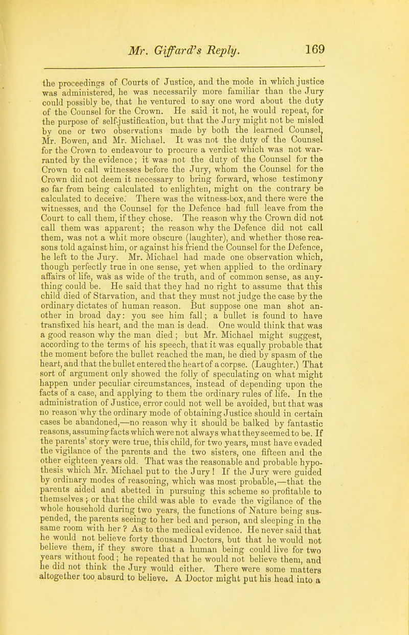 the proceedings of Courts of Justice, and the mode in which justice was administered, he was necessarily more familiar than the Jury could possibly be, that he ventured to say one word about the duty of the Counsel for the Crown. He said it not, he would repeat, for the purpose of self-justification, but that the Jury might not be misled by one or two observations made by both the learned Counsel, Mr. Bowen, and Mr. Michael. It was not the duty of the Counsel for the Crown to endeavour to procure a verdict which was not war- ranted by the evidence ; it was not the duty of the Counsel for the Crown to call witnesses before the Jury, whom the Counsel for the Crown did not deem it necessary to bring forward, whose testimony 80 far from being calculated to enlighten, might on the contrary be calculated to deceive; There was the witness-box, and there were the witnesses, and the Counsel for the Defence had full leave from the Court to call them, if they chose. The reason why the Crown did not call them was apparent; the reason why the Defence did not call them, was not a whit more obscure (laughter), and whether those rea- sons told against him, or against his friend the Counsel for the Defence, he left to the Jury. Mr. Michael had made one observation which, though perfectly true in one sense, yet when applied to the ordinary affairs of life, was as wide of the truth, and of common sense, as any- thing could be. He said that they had no right to assume that this child died of Starvation, and that they must not judge the case by the ordinary dictates of human reason. But suppose one man shot an- other in broad day: you see him fall; a bullet is found to have transfixed his heart, and the man is dead. One would think that was a good reason why the man died ; but Mr. Michael might suggest, according to the terms of his speech, that it was equally probable that the moment before the bullet reached the man, be died by spasm of the heart, and that the bullet entered the heart of a corpse. (Laugbter.) That sort of argument only showed the lolly of speculating on what might happen under peculiar circumstances, instead of depending upon the facts of a case, and applying to them the ordinary rules of life. In the administration of Justice, error could not well be avoided, but that was no reason why the ordinary mode of obtaining Justice should in certain cases be abandoned,—no reason why it should be balked by fantastic reasons, assuming-facts which werenot always whattheyseemedto be. If the parents' story were true, this child, for two years, must have evaded the vigilance of the parents and the two sisters, one fifteen and the other eighteen years old. That was the reasonable and probable hypo- thesis which Mr. Michael put to the Jury ! If the Jury were guided by ordinary modes of reasoning, which was most probable,—that the parents aided and abetted in pursuing this scheme so profitable to themselves ; or that the child was able to evade the vigilance of the whole household during two years, the functions of Nature being sus- pended, the parents seeing to her bed and person, and sleeping in the same room with her ? As to the medical evidence. He never said that he would not believe forty thousand Doctors, but that he would not believe them, if they swore that a human being could live for two ears without food; he repeated that he would not believe them, and e did not think the Jury would either. There were some matters altogether too absurd to believe. A Doctor might put his head into a