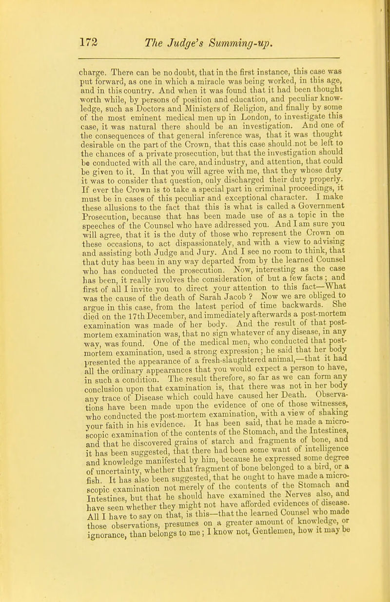 charge. There can te no doubt, that in the first instance, this case was put forward, as one in which a miracle was being worked, in this age, and in this country. And when it was found that it had been thought worth while, by persons of position and education, and peculiar know- ledge, such as Doctors and Ministers of Religion, and finally by some of the most eminent medical men up in London, to investigate this case, it was natural there should be an investigation. And one of the consequences of that general inference was, that it was thought desirable on the part of the Crown, that this case should not be left to the chances of a private prosecution, but that the investigation should be conducted with all the care, and industry, and attention, that could be given to it. In that you will agree with me, that they whose duty it was to consider that question, only discharged their duty properly. If ever the Crown is to take a special part in criminal proceedings, it must be in cases of this peculiar and exceptional character. I make these allusions to the fact that this is what is called a Government jProsecution, because that has been made use of as a topic in the speeches of the Counsel who have addressed you. And I am^sure you will agree, that it is the duty of those who represent the Crown on these occasions, to act dispassionately, and with a view to advising and assisting both Judge and Jury. And I see no room to thmk, that that duty has been in any way departed from by the learned Counsel •who has conducted the prosecution. Now, interesting as the case has been, it really involves the consideration of but a few facts ; and first of all I invite you to direct your attention to this fact—What was the cause of the death of Sarah Jacob ? Now we are obbged to argue in this case, from the latest period of time backwards. &>he died on the 17th December, and immediately afterwards a postmortem examination was made of her body. And the result of that post- mortem examination was, that no sign whatever of any disease, m any way, was found. One of the medical men, who conducted that post- mortem examination, used a strong expression ; he said that her body presented the appearance of a fresh-slaughtered animal,—that it had all the ordinary appearances that you would expect a person to have, in such a condition. The result therefore, so far as we can form any conclusion upon that examination is, that there was not m her body any trace of Disease which could have caused her Death. Observa- tions have been made upon the evidence of one of those witnesses, who conducted the post-mortem examination, with a view of shaking Your faith in his evidence. It has been said, that he made a micro- scopic examination of the contents of the Stomach, and the Intestines and that he discovered grains of starch and fragments of bone, and it has been suggested, that there had been some want of intelligence and knowledge manifested by him, because he expressed some degree of uncertainty, whether that fragment of bone belonged to a bird, or a fish. It has also been suggested, that he ought to have made a micr(> scopic examination not merely of the contents of the Stomach and Intestines, but that he should have exammed the Nerves also, and have seen whether they might not have aflorded evidences of disease All I have to say on that, is this-thatthe learned Counsel who made those observations, presumes on a gi-eater amount ot knowledge, or gnorance, than be ongs to me; 1 know not, Gentlemen, how it maybe