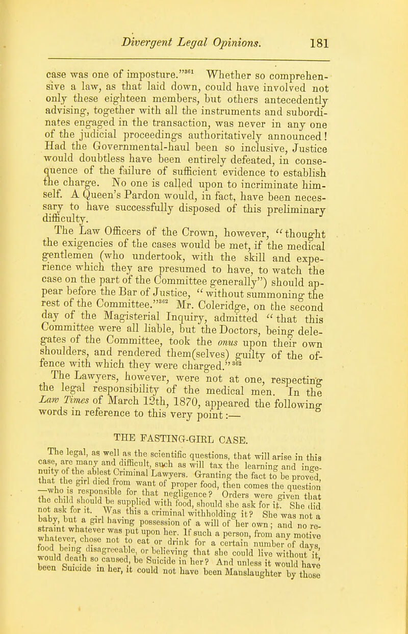 case was one of imposture.' Whether so comprehen- sive a law, as that laid down, could have involved not only these eig-hteen members, but others antecedently advising-, together with all the instruments and subordi- nates engaged in the transaction, was never in any one of the judicial proceeding's authoritatively announced! Had the Governmental-haul been so inclusive. Justice would doubtless have been entirely defeated, in conse- quence of the failure of sufficient evidence to establish the charge. No one is called upon to incriminate him- self. A Queen's Pardon would, in fact, have been neces- sary to have successfully disposed of this preliminary difficulty. The Law Officers of the Crown, however,  thought the exigencies of the cases would be met, if the medical gentlemen (who undertook, with the skill and expe- rience which they are presumed to have, to watch the case on the part of the Committee generally) should ap- pear before the Bar of Justice,  without summoning the rest of the Committee.'' Mr. Coleridge, on the second day of the Magisterial Inquiry, admitted  that this Committee were all liable, but the Doctors, being dele- gates of the Committee, took the onus upon their own shoulders, and rendered them(selves) guilty of the of- fence with which they were charged.'' The Lawyers, however, were not at one, respectitfg the legal responsibility of the medical men In the Law Times of March 12th, 1870, appeared the followino- words in reference to this very point: ° THE FASTING-GIRL CASE. The legal, as ^ejl as the scientific questions, that will arise in this case, are many and difhciilt, such as will tax the learning and inge- nuity of the ablest Cnmmal Lavvyers. Granting the fact to be provfd that the girl died from want of proper food, then comes the question -who responsible for that negligence ?'Orders were given that the child should be supplied with food, should she ask for it She .Hd not ask for it. _ Was this a criminal withholding it? She was not a baby, but a girl having possession of a will of her own; and no re- straint whatever was put upon her. If such a person, from any motive whatever, chose not to eat or drink for a certain number of days food being .hsagreeable or believing that she could live without it' would death so caused, be Suicide in lier? And unless it 3 have been Suicide in her, it could not have been Manslaughter by thole