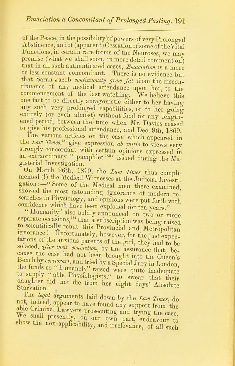 of the Peace, in the possibility'of powers of very Prolonged Abstinence, andof (apparent) Cessation of some of theVital Functions, in certain rare forms of the Neuroses, we may premise (what we shall soon, in more detail comment on) that in all such authenticated cases. Emaciation is a more or less constant concomitant. There is no evidence but that Sarah Jacob continuously grew fat from the discon- tinuance of any medical attendance upon her, to the commencement of the last watching. We believe this one fact to be directly antagonistic either to her havino- any such very prolonged capabilities, or to her going entirely (or even almost) without food for any leno-th- ened period, between the time when Mr. Davies ceased to give his professional attendance, and Dec. 9th, 1869. The various articles on the case which appeared in the Law Times,^ give expression ab initio to views very strongly concordant with certain opinions expressed in an extraordinary  pamphletissued during the Ma- gisterial Investigation. On March 26th, 18?0, the Law Times thus compli- mented (!) the Medical Witnesses at the Judicial Investi- ganon :—''Some of the Medical men there examined showed the most astounding ignorance of modern re- searches m Physiology, and opinions were put forth with conhdence which have been exploded for ten years  Humanity also boldly announced on two or more separate occasions,^^^ that a subscription was being raised to scientmcally rebut this Provincial and Metropolitan Ignorance ! Unfortunately, however, for the just expec- tations of the anxious parents of the girl, they had to be solaced «>r tlmr conviction, by the assurance that, be- cause the case had not been brought into the Queen's Bench by certi^^rari, and tried by a Special Jury in London! 0 sunntr- h? Pr^-^'i'^'^^^^ ^''^ quite inadequate l„„ff ^^-j^^^' Pliysiologists, to swear that their strtSnt' ^^ '-^^ ^^S-^^ d^^^' Absolute The legal arguments laid down by the Law Tim.es, do not, indeed, appear to have found any support from 'the We prosecuting aid t^Jing the case We shall present y, on our own part, endeavour to show the non-applicability, and irrelevance, of Xsuch