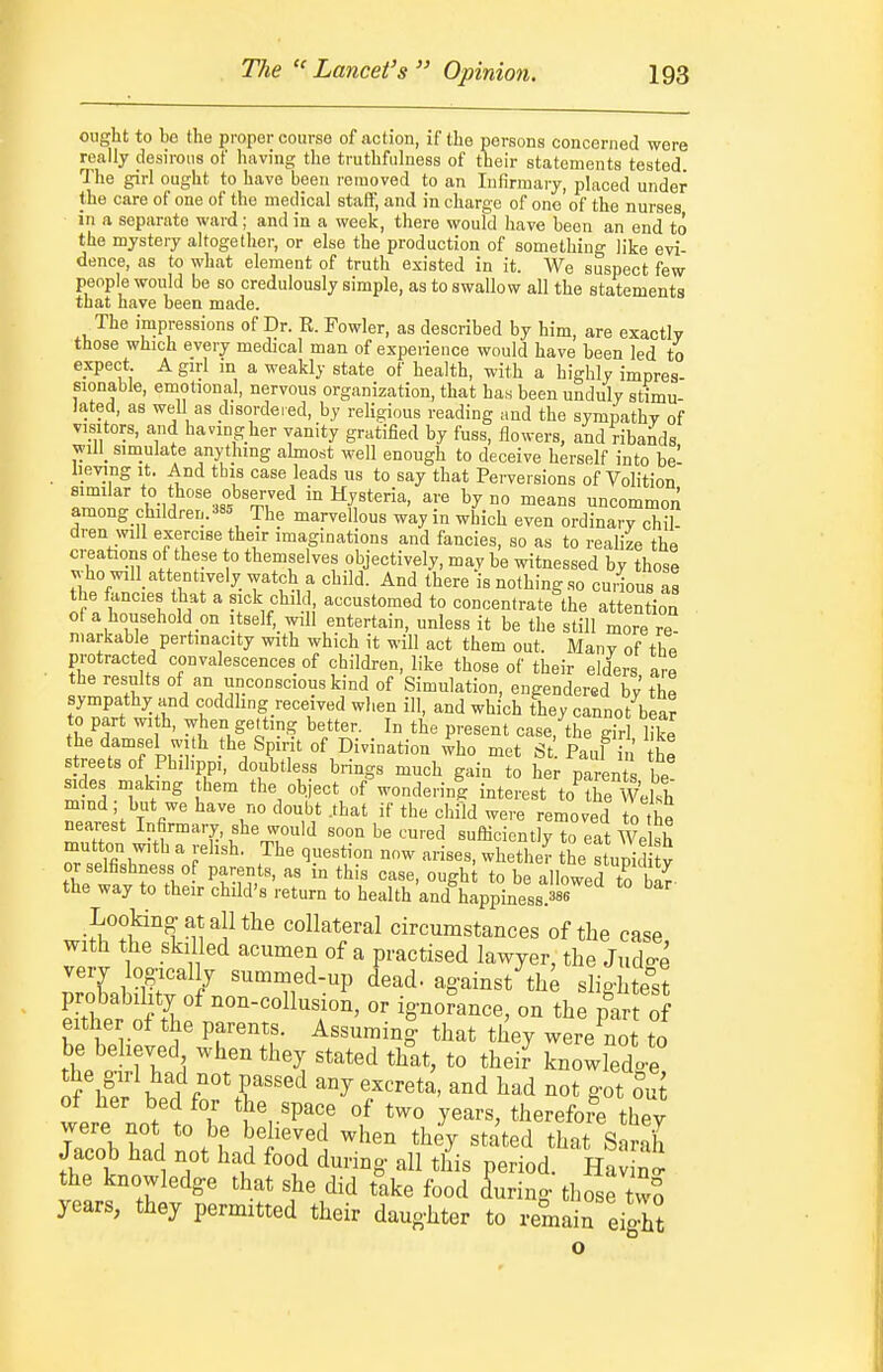 ought to be the proper course of .action, if the persons concerned were really desirous of having the truthfulness of their statements tested The girl ought to have been removed to an Infirmary, placed under the care of one of the medical staff, and in charge of one of the nurses in a separate ward; and in a week, there would have been an end to the mystery altogether, or else the production of something like evi- dence, as to what element of truth existed in it. We suspect few people would be so credulously simple, as to swallow all the statements that have been made. The impressions of Dr. R. Fowler, as described by him, are exactly those which every medical man of experience would have been led to expect A girl in a weakly state of health, with a highly impres- sionable, emotional, nervous organization, that has been unduly stimu- lated, as well as disordered, by religious reading and the sympathy of visitors, and having her vanity gratified by fuss, flowers, and ribands ^yill_ simulate anything ahnost well enough to deceive herself into bel heving It. And this case leads us to say that Perversions of Volition similar to those observed in Hysteria, are by no means uncommon among children/a= The marvellous way in which even ordinary cM dren will exercise their imaginations and fancies, so as to realize the creations of these to themselves objectively, may be Tvitnessed by those who will_attentively watch a child. And there is nothing so cudous as the fancies that a sick child, accustomed to concentrate the attention of a household on itself, will entertain, unless it be the still more re niarkable pertinacity with which it will act them out. Many of thl protracted convalescences of children, like those of their elders are the results of an unconscious kind of Simulation, engendered by the sympathy and coddhng received when ill, and which they cannot^bear to part wi h, when getting better. In the present case, the gir like the damsel wi h the Spint of Divination who met St. P^ul [u he streets of Phihppi, doubtless brings much gain to her paren be sides making them the object of wondering interest to^he Wdsh mind ; hut we have no doubt .that if the child were removed o the nearest Infirmary, she would soon be cured sufMciently to eat Welsh mutton with a relish. The question now arises, whether the stupid ty or selfishness 0 parents, as in this case, oughl to be allowed to bar- the way to their child's return to health and happiness.386 *° Lookino-atallthe collateral circumstances of the case with the skiUed acumen of a practised lawyer, the JtXe very logically summed-up dead, against the slightest probability of non-collusion, or ignorance, on the part of either of the parents. Assumin| that they wereCt to be believed when they stated that, to thei? knowledoe tyf^iif'T'^^ any excreta, and had not got oS were notio ll ^r'P'T 1 ^^^^^^ '^'^'^'^^ they were not to be believed when they stated that Sarah Jacob had not had food during all this period. HaJ nS^ the knowledge that she did take food Lring those tvvf years, they permitted their daughter to remain eiolt o